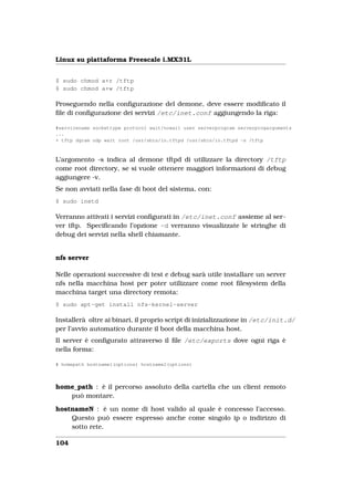 Linux su piattaforma Freescale i.MX31L


$ sudo chmod a+r /tftp
$ sudo chmod a+w /tftp

Proseguendo nella conﬁgurazione del demone, deve essere modiﬁcato il
ﬁle di conﬁgurazione dei servizi /etc/inet.conf aggiungendo la riga:

#servicename sockettype protocol wait/nowait user serverprogram serverprogarguments
...
+ tftp dgram udp wait root /usr/sbin/in.tftpd /usr/sbin/in.tftpd -s /tftp



L’argomento -s indica al demone tftpd di utilizzare la directory /tftp
come root directory, se si vuole ottenere maggiori informazioni di debug
aggiungere -v.
Se non avviati nella fase di boot del sistema, con:
$ sudo inetd

Verranno attivati i servizi conﬁgurati in /etc/inet.conf assieme al ser-
ver tftp. Speciﬁcando l’opzione -d verranno visualizzate le stringhe di
debug dei servizi nella shell chiamante.


nfs server

Nelle operazioni successive di test e debug sarà utile installare un server
nfs nella macchina host per poter utilizzare come root ﬁlesystem della
macchina target una directory remota:
$ sudo apt-get install nfs-kernel-server

Installerà oltre ai binari, il proprio script di inizializzazione in /etc/init.d/
per l’avvio automatico durante il boot della macchina host.
Il server è conﬁgurato attraverso il ﬁle /etc/exports dove ogni riga è
nella forma:

# homepath hostname1(options) hostname2(options)



home_path : è il percorso assoluto della cartella che un client remoto
   può montare.

hostnameN : è un nome di host valido al quale è concesso l’accesso.
    Questo può essere espresso anche come singolo ip o indirizzo di
    sotto rete.

104
 