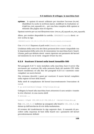 6.2 Ambiente di sviluppo, la macchina host


options : le opzioni di mount utilizzate per vincolare l’accesso (ro,rw),
     disabilitare la cache in scrittura (sync), modiﬁcare la traduzione ui-
     d/gid (no_root_squash) etc... per una lista completa delle opzioni si
     rimanda alla pagina man di exports.
Opzioni corrette per un root ﬁlesystem sono: (rw,no_all_squash,no_root_squash).

Allora, per rendere disponibile la cartella /$PRJROOT/rootfs dovrà er-
rere scritta la riga:
/$PRJROOT/rootfs 192.168.0.1/255.255.255.0(rw,noallsquash,norootsquash)


Con $PRJROOT Espansa al path reale (/media/dati/android).
L’indirizzo della sotto rete dei client permessi deve essere compatibile con
le impostazioni della sotto rete di connessione tra macchina host e board.
L’home_path qui deﬁnito dovrà essere riportato nei parametri del kernel
nel momento in cui si vorrà eseguire il boot via rete.


6.2.8    Scaricare il kernel nella board Armadillo 500

Nel paragrafo 6.2.7 è stato installato nella macchina host il server tftp
necessario per scaricare ﬁle nella memoria ﬂash del modulo CPU della
board considerata ed alla ﬁne del paragrafo 6.2.5 si è mostrato come
compilare un nuovo kernel.
Ora verranno descritti i passi per scaricare il nuovo kernel compilato
nella regione di boot della board:
Nella shell di compilazione del kernel (successivamente l’esecuzione di
make):
$ cp arch/arm/boot/zImage /tftp/linux.bin.gz

Collegata la board alla macchina host attraverso il cavo seriale e tramite
la rete ethernet, in una nuova shell:
$ minicom ...

hermit> tftpdl 192.168.0.10 192.168.0.2 --kernel=linux.bin.gz

Con 192.168.0.10 indirizzo ip assegnato alla board e 192.168.0.2 in-
dirizzo ip dell’interfaccia di rete della workstation.
Al termine del trasferimento la riga seguente darà il comando di pro-
cedere nella sequenza di boot della board con i parametri del kernel
precedentemente deﬁniti:

                                                                          105
 