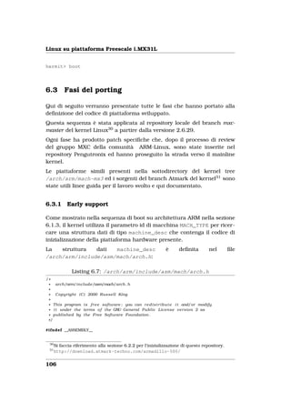 Linux su piattaforma Freescale i.MX31L


hermit> boot




6.3        Fasi del porting

Qui di seguito verranno presentate tutte le fasi che hanno portato alla
deﬁnizione del codice di piattaforma sviluppato.
Questa sequenza è stata applicata al repository locale del branch mxc-
master del kernel Linux30 a partire dalla versione 2.6.29.
Ogni fase ha prodotto patch speciﬁche che, dopo il processo di review
del gruppo MXC della comunità ARM-Linux, sono state inserite nel
repository Pengutronix ed hanno proseguito la strada verso il mainline
kernel.
Le piattaforme simili presenti nella sottodirectory del kernel tree
/arch/arm/mach-mx3 ed i sorgenti del branch Atmark del kernel31 sono
state utili linee guida per il lavoro svolto e qui documentato.


6.3.1       Early support

Come mostrato nella sequenza di boot su architettura ARM nella sezione
6.1.3, il kernel utilizza il parametro id di macchina MACH_TYPE per ricer-
care una struttura dati di tipo machine_desc che contenga il codice di
inizializzazione della piattaforma hardware presente.
La   struttura  dati  machine_desc                             è      deﬁnita         nel     ﬁle
/arch/arm/include/asm/mach/arch.h:

               Listing 6.7: /arch/arm/include/asm/mach/arch.h
/*
 * arch/arm/include/asm/mach/arch . h
 *
 * Copyright ( C ) 2000 Russell King
 *
 * This program i s f r e e software ; you can r e d i s t r i b u t e i t and/or modify
 * i t under the terms o f the GNU General P u b l i c License version 2 as
 * published by the Free Software Foundation .
 */

#ifndef __ASSEMBLY__


 30
      Si faccia riferimento alla sezione 6.2.2 per l’inizializzazione di questo repository.
 31
      http://download.atmark-techno.com/armadillo-500/


106
 