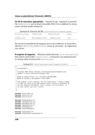 Linux su piattaforma Freescale i.MX31L


Un ID di macchina appropriato. Atmark ha già registrato in passato
l’id ARMADILLO5X0 per la board Armadillo 500 ed ha codiﬁcato lo stesso
valore nel boot loader Hermit At:

        Listing 6.8: Estratto del ﬁle /arch/arm/tools/mach-types.
# machine_is_xxx           CONFIG_xxxx                MACH_TYPE_xxx                number
  ...
armadillo5x0               MACH_ARMADILLO5X0             ARMADILLO5X0                1260



Per questo la piattaforma di supporto qui creata utilizzerà lo stesso iden-
tiﬁcatore MACH_TYPE_ARMADILLO5X0 senza la necessità di registrarne
uno nuovo.


Il sorgente di supporto. All’interno della directory /arch/arm/mach-mx3
deve essere creato il ﬁle armadillo5x0.c contenente una implementazio-
ne di base della struttura dati machine_desc:

             Listing 6.9: /arch/arm/mach-mx3/armadillo5x0.c
/*
 * armadillo5x0 . c
 *
 * Copyright 2009 A l b e r t o Panizzo <maramaopercheseimorto@gmail . com>
 * updates i n h t t p :// alberdroid . blogspot . com/
 *
 * Based on Atmark Techno , Inc . armadillo 500 BSP 2008
 * Based on mx31ads . c and pcm037 . c Great Work !
 *
 * This program i s f r e e software ; you can r e d i s t r i b u t e i t and/or modify
 * i t under the terms o f the GNU General P u b l i c License as published by
 * the Free Software Foundation ; e i t h e r version 2 o f the License , or
 * ( at your option ) any l a t e r version .
 *
 */

#include <linux/types . h>
#include <linux/ i n i t . h>
#include <linux/clk . h>

#include   <mach/hardware . h>
#include   <asm/mach−types . h>
#include   <asm/mach/arch . h>
#include   <asm/mach/time . h>
#include   <asm/memory. h>
#include   <asm/mach/map. h>

#include <mach/common. h>
#include <mach/board−armadillo5x0 . h>



108
 