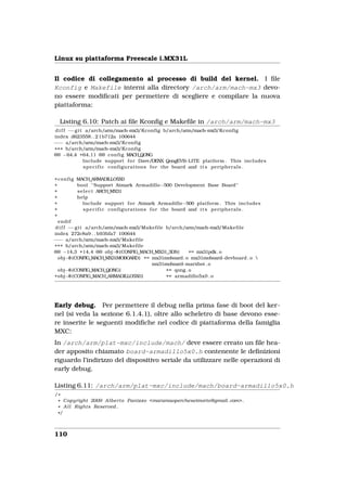 Linux su piattaforma Freescale i.MX31L


Il codice di collegamento al processo di build del kernel. I ﬁle
Kconfig e Makefile interni alla directory /arch/arm/mach-mx3 devo-
no essere modiﬁcati per permettere di scegliere e compilare la nuova
piattaforma:

  Listing 6.10: Patch ai ﬁle Kconﬁg e Makeﬁle in /arch/arm/mach-mx3
 d i f f −−g i t a/arch/arm/mach       −mx3/Kconfig b/arch/arm/mach    −mx3/Kconfig
index d623558. . 2 1b712a 100644
−−− a/arch/arm/mach             −mx3/Kconfig
+++ b/arch/arm/mach             −mx3/Kconfig
@@ −64,4 +64,11 @@ c o n f i g MACH_QONG
                Include support f o r Dave/DENX QongEVB       −LITE platform . This includes
                s p e c i f i c configurations f o r the board and i t s peripherals .

+ c o n f i g MACH_ARMADILLO5X0
+             bool " Support Atmark Armadillo−500 Development Base Board "
+             s e l e c t ARCH_MX31
+             help
+                Include support f o r Atmark Armadillo−500 platform . This includes
+                s p e c i f i c configurations f o r the board and i t s peripherals .
+
  endif
 d i f f −−g i t a/arch/arm/mach        −mx3/Makefile b/arch/arm/mach    −mx3/Makefile
index 272c8a9 . . b93bfa7 100644
−−− a/arch/arm/mach              −mx3/Makefile
+++ b/arch/arm/mach              −mx3/Makefile
@@ −14,3 +14,4 @@ obj−$ (CONFIG_MACH_MX31_3DS)                    += mx31pdk. o
  obj−$ (CONFIG_MACH_MX31MOBOARD) += mx31moboard . o mx31moboard−devboard . o 
                                                  mx31moboard−marxbot . o
  obj−$ (CONFIG_MACH_QONG)                              += qong . o
+obj−$ (CONFIG_MACH_ARMADILLO5X0)                       += armadillo5x0 . o




Early debug. Per permettere il debug nella prima fase di boot del ker-
nel (si veda la sezione 6.1.4.1), oltre allo scheletro di base devono esse-
re inserite le seguenti modiﬁche nel codice di piattaforma della famiglia
MXC:
In /arch/arm/plat-mxc/include/mach/ deve essere creato un ﬁle hea-
der apposito chiamato board-armadillo5x0.h contenente le deﬁnizioni
riguardo l’indirizzo del dispositivo seriale da utilizzare nelle operazioni di
early debug.

Listing 6.11: /arch/arm/plat-mxc/include/mach/board-armadillo5x0.h
/*
 * Copyright 2009 A l b e r t o Panizzo <maramaopercheseimorto@gmail . com> .
 * A l l Rights Reserved .
 */



110
 
