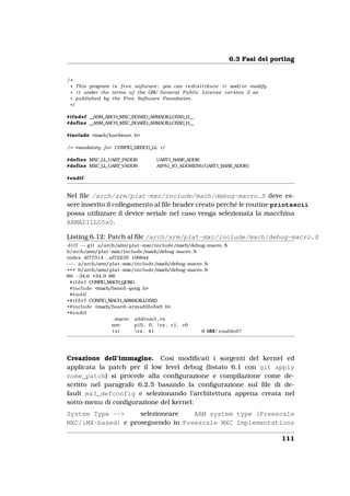 6.3 Fasi del porting


/*
 * This program i s f r e e software ; you can r e d i s t r i b u t e i t and/or modify
 * i t under the terms o f the GNU General P u b l i c License version 2 as
 * published by the Free Software Foundation .
 */

#ifndef __ASM_ARCH_MXC_BOARD_ARMADILLO5X0_H__
#define __ASM_ARCH_MXC_BOARD_ARMADILLO5X0_H__

#include <mach/hardware . h>

/ * mandatory f o r CONFIG_DEBUG_LL * /

#define MXC_LL_UART_PADDR              UART1_BASE_ADDR
#define MXC_LL_UART_VADDR              AIPS1_IO_ADDRESS (UART1_BASE_ADDR)

#endif


Nel ﬁle /arch/arm/plat-mxc/include/mach/debug-macro.S deve es-
sere inserito il collegamento al ﬁle header creato perché le routine printascii
possa utilizzare il device seriale nel caso venga selezionata la macchina
ARMADILLO5x0.

Listing 6.12: Patch al ﬁle /arch/arm/plat-mxc/include/mach/debug-macro.S
 d i f f −−g i t a/arch/arm/plat−mxc/include/mach/debug−macro . S
b/arch/arm/plat−mxc/include/mach/debug−macro . S
index 4f77314 . . af72235 100644
−−− a/arch/arm/plat−mxc/include/mach/debug−macro . S
+++ b/arch/arm/plat−mxc/include/mach/debug−macro . S
@@ −34,6 +34,9 @@
  # i f d e f CONFIG_MACH_QONG
  #include <mach/board−qong . h>
  #endif
+# i f d e f CONFIG_MACH_ARMADILLO5X0
+#include <mach/board−armadillo5x0 . h>
+#endif
                       . macro addruart , rx
                      mrc      p15 , 0 , rx , c1 , c0
                       tst     rx , #1                @ M U enabled?
                                                          M




Creazione dell’immagine. Così modiﬁcati i sorgenti del kernel ed
applicata la patch per il low level debug (listato 6.1 con git apply
nome_patch) si procede alla conﬁgurazione e compilazione come de-
scritto nel paragrafo 6.2.5 basando la conﬁgurazione sul ﬁle di de-
fault mx3_defconfig e selezionando l’architettura appena creata nel
sotto-menu di conﬁgurazione del kernel:
System Type -->     selezioneare   ARM system type (Freescale
MXC/iMX-based) e proseguendo in Freescale MXC Implementations

                                                                                           111
 