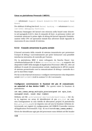 Linux su piattaforma Freescale i.MX31L


--> selezionare Support Atmark Armadillo-500 Development Base
Board.
Per abilitare il debug low level: Kernel hacking --> selezionare Kernel
low-level debugging functions.
Scaricata l’immagine del kernel così ottenuta nella board come descrit-
to nel paragrafo 6.2.8 e dato il comando di boot, si potranno vedere nel
terminale minicom le prime righe di debug del kernel riguardo l’inizializ-
zazione della CPU ed operazioni iniziali ﬁno all’errore fatale riguardo la
mancanza di una console di sistema.



6.3.2   Console attraverso la porta seriale

Il kernel necessita della console di sistema innanzitutto per presentare
l’output di debug e successivamente per poter instaurare una possibile
interfaccia interattiva di controllo per l’utente.
Per la piattaforma MXC è stato sviluppato da Sascha Hauer <sa-
scha@saschahauer.de> il driver drivers/serial/imx.c a supporto dei
dispositivi UART della famiglia di Application Processor i.MX che, oltre ad
abilitare il canale di comunicazione seriale, implementa le API di console
di sistema permettendo così la comunicazione di debug e controllo da e
per la macchina target.
Per far si che il kernel riconosca e conﬁguri correttamente i due dispositivi
seriali UART1 e UART2 (vedi la sezione 5.1.2) è necessario:



Conﬁgurare correttamente le funzioni dei pin di comunicazio-
ne associati ai due device UART. Per questo esiste la funzione di
piattaforma:
int mxc_iomux_setup_multiple_pins(unsigned int *pin_list,
unsigned count, const char *label)
Deﬁnita nel ﬁle arch/arm/plat-mxc/include/mach/iomux.c che da-
to in ingresso un array di identiﬁcatori di pin pin_list ne regi-
stra l’assegnazione in una tabella di allocazione propria di piattaforma
(mxc_pin_alloc_map) e ne imposta uno ad uno la funzione richiesta in-
tervenendo nei registri di conﬁgurazione del IOMUX Controller interno
all’Application Processor[33, Cap. 4] con il metodo mxc_iomux_mode().
Gli id che identiﬁcano ogni pin del processore sono deﬁniti nel ﬁle header

112
 
