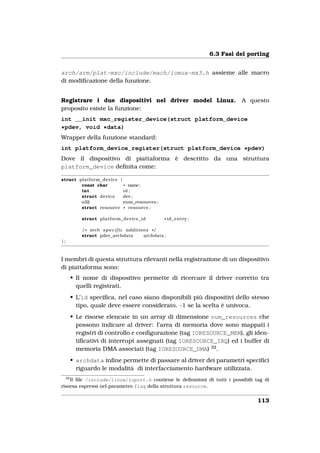 6.3 Fasi del porting


arch/arm/plat-mxc/include/mach/iomux-mx3.h assieme alle macro
di modiﬁcazione della funzione.


Registrare i due dispositivi nel driver model Linux.                            A questo
proposito esiste la funzione:
int __init mxc_register_device(struct platform_device
*pdev, void *data)
Wrapper della funzione standard:
int platform_device_register(struct platform_device *pdev)
Dove il dispositivo di piattaforma è descritto da una struttura
platform_device deﬁnita come:

struct platform_device {
        const char       * name;
        int              id ;
        struct device    dev ;
        u32              num_resources ;
        struct resource * resource ;

              struct platform_device_id                * id_entry ;

              / * arch s p e c i f i c additions * /
              struct pdev_archdata            archdata ;
};



I membri di questa struttura rilevanti nella registrazione di un dispositivo
di piattaforma sono:
          • Il nome di dispositivo permette di ricercare il driver corretto tra
            quelli registrati.
          • L’id speciﬁca, nel caso siano disponibili più dispositivi dello stesso
            tipo, quale deve essere considerato. -1 se la scelta è univoca.
          • Le risorse elencate in un array di dimensione num_resources che
            possono indicare al driver: l’area di memoria dove sono mappati i
            registri di controllo e conﬁgurazione (tag IORESOURCE_MEM), gli iden-
            tiﬁcativi di interrupt assegnati (tag IORESOURCE_IRQ) ed i buffer di
            memoria DMA associati (tag IORESOURCE_DMA) 32 .
          • archdata inﬁne permette di passare al driver dei parametri speciﬁci
            riguardo le modalità di interfacciamento hardware utilizzata.
     32
    Il ﬁle /include/linux/ioport.h contiene le deﬁnizioni di tutti i possibili tag di
risorsa espressi nel parametro flag della struttura resource.


                                                                                      113
 