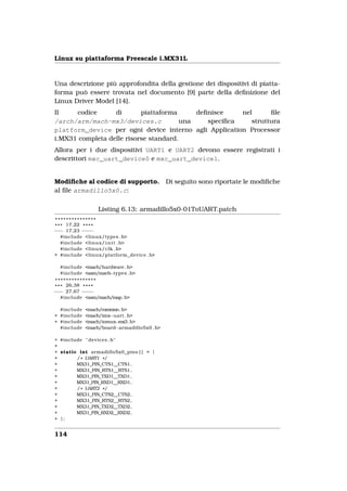 Linux su piattaforma Freescale i.MX31L


Una descrizione più approfondita della gestione dei dispositivi di piatta-
forma può essere trovata nel documento [9] parte della deﬁnizione del
Linux Driver Model [14].
Il    codice      di       piattaforma      deﬁnisce    nel      ﬁle
/arch/arm/mach-mx3/devices.c            una    speciﬁca    struttura
platform_device per ogni device interno agli Application Processor
i.MX31 completa delle risorse standard.
Allora per i due dispositivi UART1 e UART2 devono essere registrati i
descrittori mxc_uart_device0 e mxc_uart_device1.


Modiﬁche al codice di supporto.            Di seguito sono riportate le modiﬁche
al ﬁle armadillo5x0.c:

                 Listing 6.13: armadillo5x0-01ToUART.patch
 ***************
* * * 17,22 * * * *
−−− 17,23 − −− −
    #include <linux/types . h>
    #include <linux/ i n i t . h>
    #include <linux/clk . h>
+ #include <linux/platform_device . h>

  #include <mach/hardware . h>
  #include <asm/mach−types . h>
 ***************
* * * 26,38 * * * *
−−− 27,67 − −− −
    #include <asm/mach/map. h>

  #include <mach/common. h>
+ #include <mach/imx−uart . h>
+ #include <mach/iomux−mx3. h>
  #include <mach/board−armadillo5x0 . h>

+ #include " devices . h"
+
+ static int armadillo5x0_pins [ ] = {
+       / * UART1 * /
+       MX31_PIN_CTS1__CTS1,
+       MX31_PIN_RTS1__RTS1 ,
+       MX31_PIN_TXD1__TXD1,
+       MX31_PIN_RXD1__RXD1,
+       / * UART2 * /
+       MX31_PIN_CTS2__CTS2,
+       MX31_PIN_RTS2__RTS2 ,
+       MX31_PIN_TXD2__TXD2,
+       MX31_PIN_RXD2__RXD2,
+ };


114
 