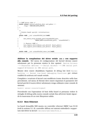 6.3 Fasi del porting


+
+ / * UART device data * /
+ static struct imxuart_platform_data uart_pdata = {
+        . f l a g s = IMXUART_HAVE_RTSCTS,
+ };
+
  /*
    * Perform board s p e c i f i c i n i t i a l i z a t i o n s
    */
  static void _ _ i n i t armadillo5x0_init ( void )
  {
+        mxc_iomux_setup_multiple_pins ( armadillo5x0_pins ,
+                                ARRAY_SIZE ( armadillo5x0_pins ) , " armadillo5x0 " ) ;
+
+        / * R e g i s t e r UART * /
+        mxc_register_device (&mxc_uart_device0 , &uart_pdata ) ;
+        mxc_register_device (&mxc_uart_device1 , &uart_pdata ) ;
  }

  static void _ _ i n i t armadillo5x0_timer_init ( void )




Abilitare la compilazione del driver seriale imx.c con supporto
alla console. Nel menu di conﬁgurazione del kernel devono essere
selezionate per la presenza statica le due opzioni: Device Drivers
--> Character devices --> Serial drivers --> IMX serial port
support e Console on IMX serial port.
Mentre deve essere disabilitata l’opzione di debug low level Kernel
hacking --> Kernel low-level debugging functions per evitare
conﬂitti di scrittura nel canale seriale.
Compilato e scaricato il kernel così modiﬁcato (come descritto nella fase
precedente), nel menu di Hermit deve essere impostato il parametro del
kernel perché il nuovo driver selezionato venga utilizzato come console di
sistema:
hermit> setenv console=ttymxc0

Procedendo con l’operazione di boot della board si potranno vedere le
stringhe di debug nella nuova console seriale ﬁno all’errore fatale riguar-
do la mancanza di un root ﬁlesystem valido.


6.3.3      Rete Ethernet

La board Armadillo 500 monta un controller ethernet SMSC Lan 9118
(vedi la sezione 5.1.3), controller diffuso nei sistemi embedded e suppor-
tato dal driver in kernel /drivers/net/smsc911x.c.

                                                                                           115
 