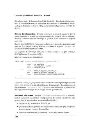 Linux su piattaforma Freescale i.MX31L


Gli schemi logici della main-board [22, foglio 3], i datasheet del dispositi-
vo [18] e la memory map in appendice A forniscono la conoscenza neces-
saria per deﬁnirne le risorse ed i parametri di conﬁgurazione corretti del
device.


Risorse del dispositivo. Devono contenere la zona di memoria dove è
stato mappato lo spazio di indirizzamento dei registri interni del con-
troller e l’identiﬁcativo di interrupt al quale è stato connesso il segnale
LAN_IRQ:
Il controller SMSC 9118 è mappato nella terza regione di espansione degli
indirizzi CS3 (il pin di Chip select è connesso al segnale CS3) con uno
spazio di indirizzamento di 32 MB.
La sorgente di interrupt LAN_IRQ è stata connessa al pin GPIO1_0
dell’Application Processor i.MX31.
Allora le risorse sono così deﬁnite:

static struct resource armadillo5x0_smc911x_resources [ ] = {
        {
                . s t a r t = CS3_BASE_ADDR,
                . end       = CS3_BASE_ADDR + SZ_32M − 1 ,
                . f l a g s = IORESOURCE_MEM,
        }, {
                . s t a r t = IOMUX_TO_IRQ( MX31_PIN_GPIO1_0 ) ,
                . end       = IOMUX_TO_IRQ( MX31_PIN_GPIO1_0 ) ,
                . f l a g s = IORESOURCE_IRQ | IORESOURCE_IRQ_LOWLEVEL,
        },
};



La macro IOMUX_TO_IRQ() trasforma l’identiﬁcatore di pin del processore
MX31_PIN_GPIO1_0 in un identiﬁcatore di interrupt. Il modiﬁcatore di
ﬂag di risorsa IORESOURCE_IRQ_LOWLEVEL indica al driver lo stato attivo
del segnale di interrupt che si sceglie essere quello basso.


Parametri del driver. Nel ﬁle /include/linux/smsc911x.h sono de-
ﬁniti i parametri possibili di conﬁgurazione del driver smsc9118x che
permettono le impostazioni seguenti del controller:
   • Larghezza del bus di dati: 16 o 32 bit.
   • Quale modulo di gestione del livello ﬁsico utilizzare (phy interface):
     interno oppure esterno (forzandolo).
   • Semantica del segnale di interrupt: attivo alto oppure basso.

116
 