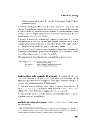 6.3 Fasi del porting


      • Conﬁgurazione elettronica del circuito di interrupt: Push/Pull op-
        pure Open Drain.
Il controller è collegato al bus dati di sistema attraverso i soli 16 bit LSB
ed i pin di interfaccia verso la rete ethernet sono connessi direttamente
al connettore RJ-45 (viene utilizzato il modulo di gestione del layer ﬁsico
interno). Allora il ﬂag di conﬁgurazione del driver è determinato dal solo
modiﬁcatore:SMSC911X_USE_16BIT.
Il segnale di interrupt è collegato al processore attraverso un circuito
con resistenza di Pull Up. Questo per rendere possibili tutte e due le
conﬁgurazioni circuitali interne al controller: Push/Pull e Open Drain33
nel caso la semantica dell’interrupt lo vuole attivo basso.
Test effettuati hanno mostrato come la conﬁgurazione Open Drain risulti
comunque in errori nella generazione del segnale per la semantica scelta,
per cui la conﬁgurazione preferita è Push/Pull.
Allora i parametri di conﬁgurazione sono deﬁniti in questo modo:

static struct smsc911x_platform_config smsc911x_info = {
        . flags        = SMSC911X_USE_16BIT,
        . irq_polarity = SMSC911X_IRQ_POLARITY_ACTIVE_LOW,
        . irq_type     = SMSC911X_IRQ_TYPE_PUSH_PULL,
};




Conﬁgurazione della sorgente di interrupt. Il segnale di interrupt
LAN_IRQ è connesso al pin gpio GPIO1_0 dell’Application Processor i.MX31.
Allora tale gpio deve essere conﬁgurato come input ed essere collegato al
circuito interno di generazione degli interrupt.
Per ottenere questo risultato, deve essere registrato l’identiﬁcatore di
pin MX31_PIN_GPIO1_0 modiﬁcato nella funzione IOMUX_CONFIG_GPIO
ed impostato nella direzione con gpio_direction_input().
Il documento [7] fornisce una descrizione completa riguardante la gestio-
ne dei pin gpio nel kernel Linux.


Modiﬁche al codice di supporto. Il ﬁle armadillo5x0.c allora viene
così modiﬁcato:

 33
    Nel caso Push/Pull il controller è in grado di generare entrambi gli stati, alto e basso
(1 o 0), mentre nel caso Open Drain è la resistenza esterna di pull up che provvede ad
alzare il livello del segnale quando il circuito interno viene spento.


                                                                                      117
 