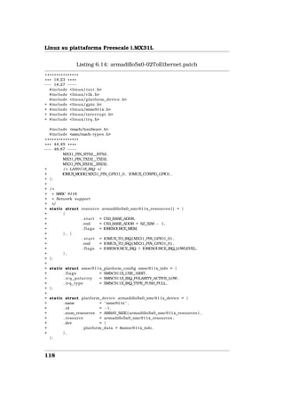 Linux su piattaforma Freescale i.MX31L


               Listing 6.14: armadillo5x0-02ToEthernet.patch

 ***************
* * * 18,23 * * * *
−−− 18,27 − −− −
    #include <linux/ i n i t . h>
    #include <linux/clk . h>
    #include <linux/platform_device . h>
+ #include <linux/gpio . h>
+ #include <linux/smsc911x . h>
+ #include <linux/interrupt . h>
+ #include <linux/ i r q . h>

  #include <mach/hardware . h>
  #include <asm/mach−types . h>
 ***************
* * * 44,49 * * * *
−−− 48,87 − −  − −
          MX31_PIN_RTS2__RTS2 ,
          MX31_PIN_TXD2__TXD2,
          MX31_PIN_RXD2__RXD2,
+          / * LAN9118_IRQ * /
+         IOMUX_MODE( MX31_PIN_GPIO1_0 , IOMUX_CONFIG_GPIO) ,
+ };
+
+ /*
+ * SMSC 9118
+ * Network support
+ */
+ static struct resource armadillo5x0_smc911x_resources [ ] = {
+          {
+                   . s t a r t = CS3_BASE_ADDR,
+                   . end       = CS3_BASE_ADDR + SZ_32M − 1 ,
+                   . f l a g s = IORESOURCE_MEM,
+          }, {
+                   . s t a r t = IOMUX_TO_IRQ( MX31_PIN_GPIO1_0 ) ,
+                   . end       = IOMUX_TO_IRQ( MX31_PIN_GPIO1_0 ) ,
+                   . f l a g s = IORESOURCE_IRQ | IORESOURCE_IRQ_LOWLEVEL,
+          },
+ };
+
+ static struct smsc911x_platform_config smsc911x_info = {
+          . flags              = SMSC911X_USE_16BIT,
+          . irq_polarity       = SMSC911X_IRQ_POLARITY_ACTIVE_LOW,
+          . irq_type           = SMSC911X_IRQ_TYPE_PUSH_PULL,
+ };
+
+ static struct platform_device armadillo5x0_smc911x_device = {
+          .name                = "smsc911x" ,
+          . id                 = −1,
+          . num_resources = ARRAY_SIZE ( armadillo5x0_smc911x_resources ) ,
+          . resource           = armadillo5x0_smc911x_resources ,
+          . dev                = {
+                   . platform_data = &smsc911x_info ,
+          },
    };



118
 