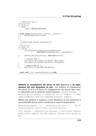 6.3 Fasi del porting


    / * UART device data * /
 ***************
* * * 51,56 * * * *
−−− 89,98 − −    − −
           . f l a g s = IMXUART_HAVE_RTSCTS,
    };

+ static struct platform_device * devices [ ] _ _ i n i t d a t a = {
+       &armadillo5x0_smc911x_device ,
+ };
+
  /*
   * Perform board s p e c i f i c i n i t i a l i z a t i o n s
   */
 ***************
* * * 59,67 * * * *
−−− 101,114 − −  − −
          mxc_iomux_setup_multiple_pins ( armadillo5x0_pins ,
                         ARRAY_SIZE ( armadillo5x0_pins ) , " armadillo5x0 " ) ;

+          platform_add_devices ( devices , ARRAY_SIZE ( devices ) ) ;
+
          / * R e g i s t e r UART * /
          mxc_register_device (&mxc_uart_device0 , &uart_pdata ) ;
          mxc_register_device (&mxc_uart_device1 , &uart_pdata ) ;
+
+         / * SMSC9118 IRQ pin * /
+         gpio_direction_input ( MX31_PIN_GPIO1_0 ) ;
    }

    static void _ _ i n i t armadillo5x0_timer_init ( void )




Abilitare la compilazione del driver di rete smsc911x.c ed impo-
stazione del root ﬁlesystem di rete. Per abilitare la compilazione
del driver di rete nel menu di conﬁgurazione del kernel deve esse-
re selezionata per la presenza statica l’opzione: Device Drivers -->
Network device support --> Ethernet (10 or 100Mbit) --> SMSC
LAN911x/LAN921x families embedded ethernet support.
Mentre per abilitare il supporto a root ﬁlesystem di rete attraverso il
protocollo NFS devono essere selezionate le seguenti impostazioni:
Networking support -->      Networking options -->                                  TCP/IP
networking e IP: kernel level autoconfiguration.
File systems --> Network File Systems --> NFS client support
e NFS client support for NFS version 3 e Root file system on
NFS.

                                                                                        119
 