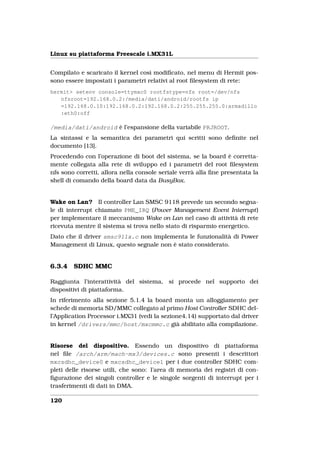Linux su piattaforma Freescale i.MX31L


Compilato e scaricato il kernel così modiﬁcato, nel menu di Hermit pos-
sono essere impostati i parametri relativi al root ﬁlesystem di rete:
hermit> setenv console=ttymxc0 rootfstype=nfs root=/dev/nfs
   nfsroot=192.168.0.2:/media/dati/android/rootfs ip
   =192.168.0.10:192.168.0.2:192.168.0.2:255.255.255.0:armadillo
   :eth0:off

/media/dati/android è l’espansione della variabile PRJROOT.
La sintassi e la semantica dei parametri qui scritti sono deﬁnite nel
documento [13].
Procedendo con l’operazione di boot del sistema, se la board è corretta-
mente collegata alla rete di sviluppo ed i parametri del root ﬁlesystem
nfs sono corretti, allora nella console seriale verrà alla ﬁne presentata la
shell di comando della board data da BusyBox.


Wake on Lan? Il controller Lan SMSC 9118 prevede un secondo segna-
le di interrupt chiamato PME_IRQ (Power Management Event Interrupt)
per implementare il meccanismo Wake on Lan nel caso di attività di rete
ricevuta mentre il sistema si trova nello stato di risparmio energetico.
Dato che il driver smsc911x.c non implementa le funzionalità di Power
Management di Linux, questo segnale non è stato considerato.


6.3.4   SDHC MMC

Raggiunta l’interattività del sistema, si procede nel supporto dei
dispositivi di piattaforma.
In riferimento alla sezione 5.1.4 la board monta un alloggiamento per
schede di memoria SD/MMC collegato al primo Host Controller SDHC del-
l’Application Processor i.MX31 (vedi la sezione4.14) supportato dal driver
in kernel /drivers/mmc/host/mxcmmc.c già abilitato alla compilazione.


Risorse del dispositivo. Essendo un dispositivo di piattaforma
nel ﬁle /arch/arm/mach-mx3/devices.c sono presenti i descrittori
mxcsdhc_device0 e mxcsdhc_device1 per i due controller SDHC com-
pleti delle risorse utili, che sono: l’area di memoria dei registri di con-
ﬁgurazione dei singoli controller e le singole sorgenti di interrupt per i
trasferimenti di dati in DMA.

120
 