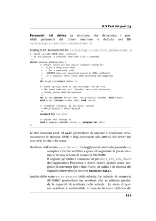 6.3 Fasi del porting


Parametri del driver. La struttura che                              determina i pos-
sibili parametri del  driver mxc-mmc  è                              deﬁnita nel ﬁle
arch/arm/plat-mxc/include/mach/mmc.h:

Listing 6.15: Estratto del ﬁle arch/arm/plat-mxc/include/mach/mmc.h.
/ * board s p e c i f i c SDHC data , o p t i o n a l .
 * I f not present , a writable card with 3 ,3V i s assumed .
 */
struct imxmmc_platform_data {
         / * Return values f o r the g e t _ r o callback should be :
           *    0 f o r a read/write card
           *    1 f o r a read−only card
           *    −ENOSYS when not supported ( equal t o NULL callback )
           *     or a negative errno value when something bad happened
          */
         int ( * get_ro ) ( struct device * ) ;

        / * board s p e c i f i c hook t o ( de ) i n i t i a l i z e the SD s l o t .
          * The board code can c a l l ’ handler ’ on a card d e t e c t i o n
          * change g i v i n g data as argument .
         */
        int ( * i n i t ) ( struct device * dev , irq_handler_t handler , void * data ) ;
        void ( * e x i t ) ( struct device * dev , void * data ) ;

        / * a v a i l a b l e voltages . I f not given , assume
          * MMC_VDD_32_33 | MMC_VDD_33_34
         */
        unsigned int o c r _ a v a i l ;

        / * adjust s l o t voltage * /
        void ( * setpower ) ( struct device * , unsigned int vdd ) ;
};


Le due funzioni init ed exit permettono di allocare e deallocare dina-
micamente le risosrse GPIO e IRQ necessarie alle attività del driver nel
suo ciclo di vita, che sono:

Gestione dell’evento card-detect: L’alloggiamento montato possiede un
            semplice circuito elettrico capace di segnalare la presenza o
            meno di una scheda di memoria SD/MMC.
            Il segnale generato è connesso al pin MX31_PIN_ATA_DMACK
            dell’Application Processor e dovrà essere gestito come sor-
            gente di interrupt (per i due fronti: di salita e di discesa del
            segnale) attraverso la routine handler(data).

Analisi dello stato write-protect della scheda: Le schede di memoria
             SD/MMC possiedono un selettore che se attivato preclu-
             de la capacità di scrittura nella scheda. Lo stato di que-
             sto selettore è analizzabile attraverso lo stato elettrico del

                                                                                            121
 