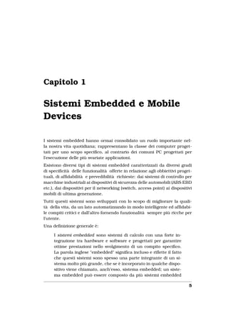 Capitolo 1

Sistemi Embedded e Mobile
Devices

I sistemi embedded hanno ormai consolidato un ruolo importante nel-
la nostra vita quotidiana; rappresentano la classe dei computer proget-
tati per uno scopo speciﬁco, al contrario dei comuni PC progettati per
l’esecuzione delle più svariate applicazioni.
Esistono diversi tipi di sistemi embedded caratterizzati da diversi gradi
di speciﬁcità delle funzionalità offerte in relazione agli obbiettivi proget-
tuali, di afﬁdabilità e prevedibilità richieste: dai sistemi di controllo per
macchine industriali ai dispositivi di sicurezza delle automobili (ABS EBD
etc.), dai dispositivi per il networking (switch, access point) ai dispositivi
mobili di ultima generazione.
Tutti questi sistemi sono sviluppati con lo scopo di migliorare la quali-
tà della vita, da un lato automatizzando in modo intelligente ed afﬁdabi-
le compiti critici e dall’altro fornendo funzionalità sempre più ricche per
l’utente.
Una deﬁnizione generale è:

     I sistemi embedded sono sistemi di calcolo con una forte in-
     tegrazione tra hardware e software e progettati per garantire
     ottime prestazioni nello svolgimento di un compito speciﬁco.
     La parola inglese "embedded" signiﬁca incluso e riﬂette il fatto
     che questi sistemi sono spesso una parte integrante di un si-
     stema molto più grande, che se è incorporato in qualche dispo-
     sitivo viene chiamato, anch’esso, sistema embedded; un siste-
     ma embedded può essere composto da più sistemi embedded

                                                                            5
 