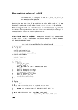 Linux su piattaforma Freescale i.MX31L


                 connettore WP_SW collegato al pin MX31_PIN_ATA_RESET_B
                 dell’Application Processor.

La funzione get_ro inﬁne deve analizzare lo stato del segnale WP_SW per
fornire le condizioni attuali del selettore write-protect della scheda.
I rimanenti parametri non sono stati presi in considerazione. Riguardano
modiﬁche al comportamento elettrico del controller non necessarie per la
conﬁgurazione circuitale presente nella board.


Modiﬁche al codice di supporto. Di seguito sono riportate le modiﬁche
al ﬁle armadillo5x0.c compreso l’allocazione dei pin di interfaccia ﬁsica
del primo controller SDHC.

                   Listing 6.16: armadillo5x0-03ToSDHC.patch
 ***************
* * * 34,39 * * * *
−−− 34,40 − −− −
    #include <mach/imx−uart . h>
    #include <mach/iomux−mx3. h>
    #include <mach/board−armadillo5x0 . h>
+ #include <mach/mmc. h>

  #include " devices . h"

 ***************
* * * 50,55 * * * *
−−− 51,126 − −  − −
          MX31_PIN_RXD2__RXD2,
           / * LAN9118_IRQ * /
          IOMUX_MODE( MX31_PIN_GPIO1_0 , IOMUX_CONFIG_GPIO) ,
+          / * SDHC1 * /
+         MX31_PIN_SD1_DATA3__SD1_DATA3,
+         MX31_PIN_SD1_DATA2__SD1_DATA2,
+         MX31_PIN_SD1_DATA1__SD1_DATA1,
+         MX31_PIN_SD1_DATA0__SD1_DATA0,
+         MX31_PIN_SD1_CLK__SD1_CLK,
+         MX31_PIN_SD1_CMD__SD1_CMD,
+ };
+
+ /*
+ * SDHC 1
+ * MMC support
+ */
+ static int armadillo5x0_sdhc1_get_ro ( struct device * dev )
+ {
+          return gpio_get_value (IOMUX_TO_GPIO( MX31_PIN_ATA_RESET_B ) ) ;
+ }
+
+ static int armadillo5x0_sdhc1_init ( struct device * dev ,
+                                      irq_handler_t d e t e c t _ i r q , void * data )


122
 