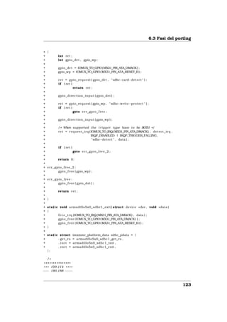 6.3 Fasi del porting


+   {
+           int r e t ;
+           int gpio_det , gpio_wp ;
+
+           gpio_det = IOMUX_TO_GPIO(MX31_PIN_ATA_DMACK) ;
+           gpio_wp = IOMUX_TO_GPIO( MX31_PIN_ATA_RESET_B ) ;
+
+            r e t = gpio_request ( gpio_det , " sdhc−card−detect " ) ;
+            i f ( ret )
+                        return r e t ;
+
+            gpio_direction_input ( gpio_det ) ;
+
+            r e t = gpio_request ( gpio_wp , " sdhc−write−protect " ) ;
+            i f ( ret )
+                        goto e r r _ g p i o _ f r e e ;
+
+            gpio_direction_input ( gpio_wp ) ;
+
+           / * When supported the t r i g g e r type have t o be BOTH * /
+           r e t = request_irq (IOMUX_TO_IRQ(MX31_PIN_ATA_DMACK) , d e t e c t _ i r q ,
+                                IRQF_DISABLED | IRQF_TRIGGER_FALLING,
+                                 " sdhc−detect " , data ) ;
+
+            i f ( ret )
+                          goto e r r _ g p i o _ f r e e _ 2 ;
+
+           return 0;
+
+   err_gpio_free_2 :
+         g p i o _ f r e e ( gpio_wp ) ;
+
+   err_gpio_free :
+         g p i o _ f r e e ( gpio_det ) ;
+
+           return r e t ;
+
+   }
+
+   static void armadillo5x0_sdhc1_exit ( struct device * dev , void * data )
+   {
+         f r e e _ i r q (IOMUX_TO_IRQ(MX31_PIN_ATA_DMACK) , data ) ;
+         g p i o _ f r e e (IOMUX_TO_GPIO(MX31_PIN_ATA_DMACK) ) ;
+         g p i o _ f r e e (IOMUX_TO_GPIO( MX31_PIN_ATA_RESET_B ) ) ;
+   }
+
+   static struct          imxmmc_platform_data sdhc_pdata = {
+         . get_ro         = armadillo5x0_sdhc1_get_ro ,
+         . init =         armadillo5x0_sdhc1_init ,
+         . exit =         armadillo5x0_sdhc1_exit ,
    };

    /*
 ***************
* * * 109,114 * * * *
−−− 180,188 − −− −



                                                                                            123
 