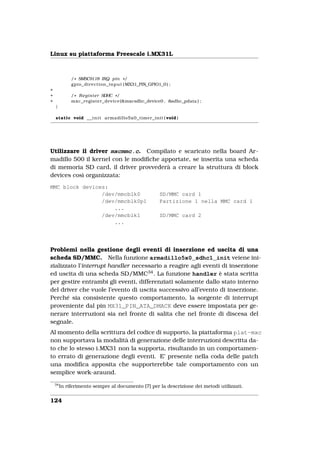 Linux su piattaforma Freescale i.MX31L



              / * SMSC9118 IRQ pin * /
              gpio_direction_input ( MX31_PIN_GPIO1_0 ) ;
+
+             / * R e g i s t e r SDHC * /
+             mxc_register_device (&mxcsdhc_device0 , &sdhc_pdata ) ;
    }

    static void _ _ i n i t armadillo5x0_timer_init ( void )




Utilizzare il driver mxcmmc.c. Compilato e scaricato nella board Ar-
madillo 500 il kernel con le modiﬁche apportate, se inserita una scheda
di memoria SD card, il driver provvederà a creare la struttura di block
devices così organizzata:
MMC block devices:
                /dev/mmcblk0                        SD/MMC card 1
                /dev/mmcblk0p1                      Partizione 1 nella MMC card 1
                    ...
                /dev/mmcblk1                        SD/MMC card 2
                    ...




Problemi nella gestione degli eventi di inserzione ed uscita di una
scheda SD/MMC. Nella funzione armadillo5x0_sdhc1_init veiene ini-
zializzato l’interrupt handler necessario a reagire agli eventi di inserzione
ed uscita di una scheda SD/MMC34 . La funzione handler è stata scritta
per gestire entrambi gli eventi, differenziati solamente dallo stato interno
del driver che vuole l’evento di uscita successivo all’evento di inserzione.
Perché sia consistente questo comportamento, la sorgente di interrupt
proveniente dal pin MX31_PIN_ATA_DMACK deve essere impostata per ge-
nerare interruzioni sia nel fronte di salita che nel fronte di discesa del
segnale.
Al momento della scrittura del codice di supporto, la piattaforma plat-mxc
non supportava la modalità di generazione delle interruzioni descritta da-
to che lo stesso i.MX31 non la supporta, risultando in un comportamen-
to errato di generazione degli eventi. E’ presente nella coda delle patch
una modiﬁca apposita che supporterebbe tale comportamento con un
semplice work-araund.
    34
         In riferimento sempre al documento [7] per la descrizione dei metodi utilizzati.


124
 
