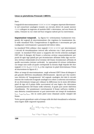 Linux su piattaforma Freescale i.MX31L


Save.
I segnali di sincronizzazione VSYNC e HSYNC vengono riportati direttamen-
te nel connettore analogico tramite un circuito driver di canale mentre
CLK è collegato in ingresso al modulo DAC e determina, nel suo fronte di
salita, l’istante in cui i dati nel bus vengono salvati per la conversione.


Impostazioni temporali. La ﬁgura 6.1 schematizza l’andamento tem-
porale dei segnali di sincronizzazione che regolano la trasmissione da-
ti nello standard VGA. Comprenderne il signiﬁcato è necessario per poi
conﬁgurare correttamente i parametri del driver video.
Lo standard VGA utilizza i due segnali VSYNC e HSYNC per sincronizzare
i circuiti di visualizzazione interni allo schermo con i dati presenti nel
canale: lo standard VGA nasce a supporto dei vecchi schermi analogici
CRT dove il disegno del frame a schermo avviene sequenzialmente per
punti di ogni riga (pixel) per poi ricominciare all’inizio della riga succes-
siva (retrace orizzontale) ed al termine del frame ricominciare all’inizio di
quello successivo (retrace verticale). Le operazioni di retrace richiedono
un tempo non nullo al quale corrisponde la durata degli impulsi dei due
segnali HSYNC (ths ) e VSYNC (tvs ) che espresse in pixel determinano l’Area
di sincronismo in ﬁgura 6.1.
Oltre ai tempi di sincronizzazione, negli schermi CRT l’Area di disegno è
più grande dell’Area visualizzata effettivamente. Questo per due motivi:
uno elettrico di “inseguimento” del segnale analogico dei dati (i circuiti
interni che traducolo il segnale analogico in colore a schermo necessitano
di un determinato tempo per colmare la differenza tra lo stato del’ultimo
pixel di riga ed il primo della successiva) ed uno logico che determina
il posizionamento del frame nello schermo, il quale può uscire dall’Area
visualizzata. Per posizionare correttamente il frame nell’area visibile e
non distorta cromaticamente si può intervenire nei tempi di traslazione
tlef t , tright ,tup ,tdown che in unità pixel sono chiamati anche margini del
frame.
Tutte queste grandezze unite al tempo utile dei dati visualizzati a schermo
sono legate dalle seguenti equazioni:

                     1       ∼ Tvs = tup + trow · nrows + tdown ;
                             =
                   Ff rame


                      trow = tlef t + npixels · tpixel + tright ;

126
 
