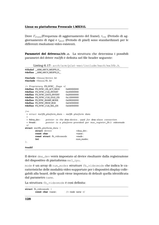 Linux su piattaforma Freescale i.MX31L


Dove Ff rame (Frequenza di aggiornamento del frame), trow (Periodo di ag-
giornamento di riga) e tpixel (Periodo di pixel) sono standardizzati per le
differenti risoluzioni video esistenti.


Parametri del drivermx3fb.c. La struttura che determina i possibili
parametri del driver mx3fb è deﬁnita nel ﬁle header seguente:

         Listing 6.17: arch/arm/plat-mxc/include/mach/mx3fb.h.
#ifndef __ASM_ARCH_MX3FB_H__
#define __ASM_ARCH_MX3FB_H__

#include <linux/device . h>
#include <linux/fb . h>

/ * P r o p r i e t a r y FB_SYNC_ f l a g s * /
#define FB_SYNC_OE_ACT_HIGH                      0x80000000
#define FB_SYNC_CLK_INVERT                       0x40000000
#define FB_SYNC_DATA_INVERT                      0x20000000
#define FB_SYNC_CLK_IDLE_EN                      0x10000000
#define FB_SYNC_SHARP_MODE                       0x08000000
#define FB_SYNC_SWAP_RGB                         0x04000000
#define FB_SYNC_CLK_SEL_EN                       0x02000000

/* *
 * s t r u c t mx3fb_platform_data − mx3fb platform data
 *
 * @dma_dev :        p o i n t e r t o the dma−device , used f o r dma−slave connection
 * @mode:            p o i n t e r t o a platform−provided per mxc_register_fb ( ) videomode
 */
struct mx3fb_platform_data {
            struct device                           * dma_dev ;
            const char                              *name;
            const struct fb_videomode               * mode;
             int                                    num_modes;
};

#endif



Il device dma_dev verrà impostato al device risultante dalla registrazione
del dispositivo di piattaforma mx3_ipu.
mode è un array di num_modes strutture fb_videomode che indica le ca-
ratteristiche delle modalità video supportate per i dispositivi display colle-
gabili alla board, delle quali viene impostata di default quella identiﬁcata
dal parametro name.
La struttura fb_videomode è così deﬁnita:

struct fb_videomode {
        const char *name;                    / * mode name * /


128
 