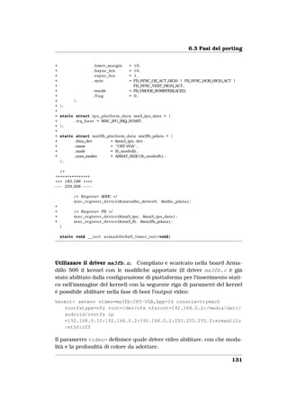 6.3 Fasi del porting


+                       . lower_margin   = 10,
+                       . hsync_len      = 10,
+                       . vsync_len      = 1,
+                       . sync           = FB_SYNC_OE_ACT_HIGH | FB_SYNC_HOR_HIGH_ACT |
+                                          FB_SYNC_VERT_HIGH_ACT,
+                       . vmode          = FB_VMODE_NONINTERLACED,
+                       . flag           = 0,
+          },
+   };
+
+   static struct ipu_platform_data mx3_ipu_data = {
+         . irq_base = MXC_IPU_IRQ_START,
+   };
+
+   static struct mx3fb_platform_data mx3fb_pdata = {
+         . dma_dev       = &mx3_ipu . dev ,
+         .name                 −
                          = "CRT VGA" ,
+         .mode           = fb_modedb ,
+         .num_modes      = ARRAY_SIZE ( fb_modedb ) ,
    };

    /*
 ***************
* * * 183,188 * * * *
−−− 259,268 − −− −

          / * R e g i s t e r SDHC * /
          mxc_register_device (&mxcsdhc_device0 , &sdhc_pdata ) ;
+
+         / * R e g i s t e r FB * /
+         mxc_register_device (&mx3_ipu , &mx3_ipu_data ) ;
+         mxc_register_device (&mx3_fb , &mx3fb_pdata ) ;
    }

    static void _ _ i n i t armadillo5x0_timer_init ( void )




Utilizzare il driver mx3fb.c. Compilato e scaricato nella board Arma-
dillo 500 il kernel con le modiﬁche apportate (il driver mx3fb.c è già
stato abilitato dalla conﬁgurazione di piattaforma per l’inserimento stati-
co nell’immagine del kernel) con la seguente riga di parametri del kernel
è possibile abilitare nella fase di boot l’output video:
hermit> setenv video=mx3fb:CRT-VGA,bpp=16 console=ttymxc0
   rootfstype=nfs root=/dev/nfs nfsroot=192.168.0.2:/media/dati/
   android/rootfs ip
   =192.168.0.10:192.168.0.2:192.168.0.2:255.255.255.0:armadillo
   :eth0:off

Il parametro video= deﬁnisce quale driver video abilitare, con che moda-
lità e la profondità di colore da adottare.

                                                                                     131
 