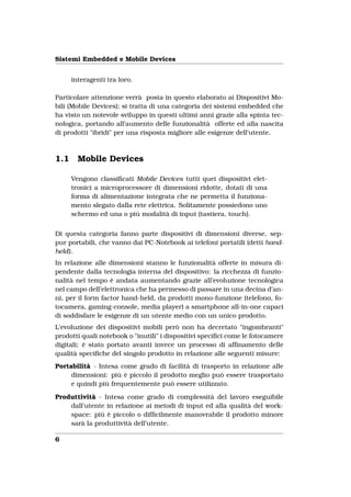 Sistemi Embedded e Mobile Devices


      interagenti tra loro.

Particolare attenzione verrà posta in questo elaborato ai Dispositivi Mo-
bili (Mobile Devices); si tratta di una categoria dei sistemi embedded che
ha visto un notevole sviluppo in questi ultimi anni grazie alla spinta tec-
nologica, portando all’aumento delle funzionalità offerte ed alla nascita
di prodotti "ibridi" per una risposta migliore alle esigenze dell’utente.



1.1     Mobile Devices

      Vengono classiﬁcati Mobile Devices tutti quei dispositivi elet-
      tronici a microprocessore di dimensioni ridotte, dotati di una
      forma di alimentazione integrata che ne permetta il funziona-
      mento slegato dalla rete elettrica. Solitamente possiedono uno
      schermo ed una o più modalità di input (tastiera, touch).


Di questa categoria fanno parte dispositivi di dimensioni diverse, sep-
pur portabili, che vanno dai PC-Notebook ai telefoni portatili (detti hand-
held).
In relazione alle dimensioni stanno le funzionalità offerte in misura di-
pendente dalla tecnologia interna del dispositivo: la ricchezza di funzio-
nalità nel tempo è andata aumentando grazie all’evoluzione tecnologica
nel campo dell’elettronica che ha permesso di passare in una decina d’an-
ni, per il form factor hand-held, da prodotti mono-funzione (telefono, fo-
tocamera, gaming-console, media player) a smartphone all-in-one capaci
di soddisfare le esigenze di un utente medio con un unico prodotto.
L’evoluzione dei dispositivi mobili però non ha decretato "ingombranti"
prodotti quali notebook o "inutili" i dispositivi speciﬁci come le fotocamere
digitali; è stato portato avanti invece un processo di afﬁnamento delle
qualità speciﬁche del singolo prodotto in relazione alle seguenti misure:
Portabilità - Intesa come grado di facilità di trasporto in relazione alle
     dimensioni: più è piccolo il prodotto meglio può essere trasportato
     e quindi più frequentemente può essere utilizzato.

Produttività - Intesa come grado di complessità del lavoro eseguibile
    dall’utente in relazione ai metodi di input ed alla qualità del work-
    space: più è piccolo o difﬁcilmente manovrabile il prodotto minore
    sarà la produttività dell’utente.

6
 