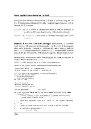 Linux su piattaforma Freescale i.MX31L


Collegato uno schermo al connettore D-Sub15 è possibile eseguire dei
test di funzionalità utilizzando le utility compilate appositamente (vedi la
sezione 6.2.6) che sono:

target$ fbtest : Mostra a schermo una serie di test per veriﬁcare la
          posizione del frame, la geometria ed i colori visualizzati.

target$ fbv nomefile : Visualizza a schermo l’immagine con nome
          nomefile.


Problemi di resa dei colori delle immagini visualizzate. I test effet-
tuati hanno evidenziato un problema nella resa dei colori di determinati
pixel sullo schermo. L’analisi a confronto del codice sorgente del dri-
ver mx3fb.c e del corrispondente driver mxcfb.c presente nella versione
Atmark 2.6.26 del kernel ha evidenziato la seguente differenza risolutiva:

Listing 6.19: Adattamento della forma d’onda del clock in ingresso al
modulo ADV7125 nel driver mx3fb.c.
Subject : [PATCH] Armadillo 500 p i x e l w r i t i n g timing adaptation .

Signed−o f f −by : Alberto Panizzo <maramaopercheseimorto@gmail .com>
−−−
 d r i v e r s /video/mx3fb . c |     12 +++++++++++−
 1 f i l e s changed , 11 i n s e r t i o n s ( + ) , 1 d e l e t i o n s ( −)

 d i f f −−g i t a/ d r i v e r s /video/mx3fb . c b/ d r i v e r s /video/mx3fb . c
index 054ef29 . . e4a3115 100644
−−− a/ d r i v e r s /video/mx3fb . c
+++ b/ d r i v e r s /video/mx3fb . c
@@ −33,6 +33,7 @@

 #include <asm/ i o . h>
 #include <asm/uaccess . h>
+#include <asm/mach    −types . h>

 #define MX3FB_NAME                           " mx3_sdc_fb "

@@ −515,7 +516,16 @@ static int sdc_init_panel ( struct mx3fb_data * mx3fb , enum
    ipu_panel panel ,
          * fewer . Subtract 1 extra from DISP3_IF_CLK_DOWN_WR based on timing
          * debug . DISP3_IF_CLK_UP_WR i s 0
          */
−       mx3fb_write_reg ( mx3fb , ( ( ( div / 8) − 1) << 22) | div , DI_DISP3_TIME_CONF
    );
+       /*
+         * Due t o timing c o n s t r a i n t s i n p i x e l w r i t i n g on ADV7125 Video DAC
+         */
+       i f ( machine_is_armadillo5x0 ( ) ) {
+                 old_conf = ( div |


132
 