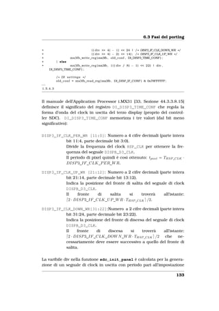 6.3 Fasi del porting


+                              ( ( div >> 4) − 1) << 24 | / * DISP3_IF_CLK_DOWN_WR * /
+                              ( ( div >> 4) − 2) << 14) ; / * DISP3_IF_CLK_UP_WR * /
+                  mx3fb_write_reg ( mx3fb , old_conf , DI_DISP3_TIME_CONF ) ;
+         } else
+                mx3fb_write_reg ( mx3fb , ( ( ( div / 8) − 1) << 22) | div ,
    DI_DISP3_TIME_CONF ) ;

          / * DI s e t t i n g s * /
          old_conf = mx3fb_read_reg ( mx3fb , DI_DISP_IF_CONF ) & 0x78FFFFFF ;
−−
1.5.4.3



Il manuale dell’Application Processor i.MX31 [33, Sezione 44.3.3.8.15]
deﬁnisce il signiﬁcato del registro DI_DISP3_TIME_CONF che regola la
forma d’onda del clock in uscita del terzo display (proprio del control-
ler SDC). DI_DISP3_TIME_CONF memorizza i tre valori (dal bit meno
signiﬁcativo):

DISP3_IF_CLK_PER_WR [11:0]: Numero a 4 cifre decimali (parte intera
          bit 11:4, parte decimale bit 3:0).
          Divide la frequenza del clock HSP_CLK per ottenere la fre-
          quenza del segnale DISPB_D3_CLK.
          Il periodo di pixel quindi è così ottenuto: tpixel = THSP _CLK ·
          DISP 3_IF _CLK_P ER_W R.

DISP3_IF_CLK_UP_WR [21:12]: Numero a 2 cifre decimali (parte intera
          bit 21:14, parte decimale bit 13:12).
          Indica la posizione del fronte di salita del segnale di clock
          DISPB_D3_CLK.
          Il     fronte    di   salita     si    troverà    all’istante:
           2 · DISP 3_IF _CLK_U P _W R · THSP _CLK /2.

DISP3_IF_CLK_DOWN_WR[31:22]:Numero a 2 cifre decimali (parte intera
          bit 31:24, parte decimale bit 23:22).
          Indica la posizione del fronte di discesa del segnale di clock
          DISPB_D3_CLK.
          Il    fronte    di    discesa     si    troverà    all’istante:
           2 · DISP 3_IF _CLK_DOW N _W R · THSP _CLK /2 che ne-
          cessariamente deve essere successivo a quello del fronte di
          salita.

La varibile div nella funzione sdc_init_panel è calcolata per la genera-
zione di un segnale di clock in uscita con periodo pari all’impostazione

                                                                                   133
 