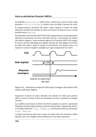 Linux su piattaforma Freescale i.MX31L


di modalità mode.pixclock nella forma corretta per essere scritta nella
porzione DISP3_IF_CLK_PER_WR (valore reale con shift a sinistra di 4 bit).
Il comportamento standard del driver allora impone il fronte di salita
all’istante iniziale del periodo di clock ed il fronte di discesa circa a metà
periodo meno THSP _CLK .
Dai datasheet del modulo ADV7125 [19] si apprendono le temporizzazioni
adottate nel processo di lettura dei dati nel bus, conversione ed output
del relativo segnale: come mostrato ﬁgura 6.2 il modulo ADV7125 esegue
la lettura nel bus (latching nei registri interni) dei dati digitali nel fronte
di salita del clock e dopo il tempo di conversione necessario (circa 5ns)
riporta in uscita il segnale analogico per ogni componente di colore.




Figura 6.2: Andamento temporale dell’output analogico del modulo DAC
rispetto agli input digitali.


Impostare il fronte di salita all’inizio del periodo di clock può portare
allora a letture di dati in fase di transizione nel bus e quindi non sempre
corrette.
La modiﬁca persentata al driver interviene proprio in questo, spostando
l’impulso di clock nella porzione superiore del periodo, imponendo il fron-
te di salita all’istante tpixel −2·THSP _CLK ed il fronte di discesa all’istante
   tpixel − THSP _CLK .
La patch presentata però non è stata accettata dato che inserisce codice
speciﬁco per una singola board all’interno di un driver generico.

134
 