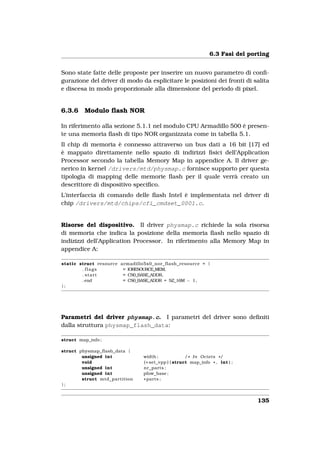 6.3 Fasi del porting


Sono state fatte delle proposte per inserire un nuovo parametro di conﬁ-
gurazione del driver di modo da esplicitare le posizioni dei fronti di salita
e discesa in modo proporzionale alla dimensione del periodo di pixel.


6.3.6    Modulo ﬂash NOR

In riferimento alla sezione 5.1.1 nel modulo CPU Armadillo 500 è presen-
te una memoria ﬂash di tipo NOR organizzata come in tabella 5.1.
Il chip di memoria è connesso attraverso un bus dati a 16 bit [17] ed
è mappato direttamente nello spazio di indirizzi ﬁsici dell’Application
Processor secondo la tabella Memory Map in appendice A. Il driver ge-
nerico in kernel /drivers/mtd/physmap.c fornisce supporto per questa
tipologia di mapping delle memorie ﬂash per il quale verrà creato un
descrittore di dispositivo speciﬁco.
L’interfaccia di comando delle ﬂash Intel è implementata nel driver di
chip /drivers/mtd/chips/cfi_cmdset_0001.c.


Risorse del dispositivo. Il driver physmap.c richiede la sola risorsa
di memoria che indica la posizione della memoria ﬂash nello spazio di
indizizzi dell’Application Processor. In riferimento alla Memory Map in
appendice A:

static struct resource armadillo5x0_nor_flash_resource = {
        . flags         = IORESOURCE_MEM,
        . start         = CS0_BASE_ADDR,
        . end           = CS0_BASE_ADDR + SZ_16M − 1 ,
};




Parametri del driver physmap.c. I parametri del driver sono deﬁniti
dalla struttura physmap_flash_data:

struct map_info ;

struct physmap_flash_data {
        unsigned int            width ;              / * In Octets * /
        void                    ( * set_vpp ) ( struct map_info * , int ) ;
        unsigned int            nr_parts ;
        unsigned int            pfow_base ;
        struct mtd_partition    * parts ;
};


                                                                               135
 