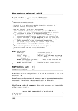 Linux su piattaforma Freescale i.MX31L


Dove la struttura mtd_partition è deﬁnita come:

/*
 * Partition definition structure :
 *
 * An array o f s t r u c t p a r t i t i o n i s passed along with a MTD o b j e c t t o
 * add_mtd_partitions ( ) t o create them .
 *
 * For each p a r t i t i o n , these f i e l d s are a v a i l a b l e :
 * name: s t r i n g that w i l l be used t o l a b e l the p a r t i t i o n ’ s MTD device .
 * s i z e : the p a r t i t i o n s i z e ; i f defined as MTDPART_SIZ_FULL , the p a r t i t i o n
 *           w i l l extend t o the end o f the master MTD device .
 * o f f s e t : absolute s t a r t i n g p o s i t i o n within the master MTD device ; i f
 *           defined as MTDPART_OFS_APPEND, the p a r t i t i o n w i l l s t a r t where the
 *           previous one ended ; i f MTDPART_OFS_NXTBLK, at the next erase block .
 * mask_flags : contains f l a g s that have t o be masked ( removed ) from the
 *          master MTD f l a g set f o r the corresponding MTD p a r t i t i o n .
 *           For example , t o f o r c e a read−only p a r t i t i o n , simply adding
 *          MTD_WRITEABLE t o the mask_flags w i l l do the t r i c k .
 *
 * Note : writeable p a r t i t i o n s r e q u i r e t h e i r s i z e and o f f s e t be
 * erasesize aligned ( e . g . use MTDPART_OFS_NEXTBLK ) .
 */

struct mtd_partition {
        char *name;                            /*        i d e n t i f i e r s t r i n g */
        uint64_t s i z e ;                     /*        p a r t i t i o n s i z e */
        uint64_t o f f s e t ;                 /*        o f f s e t within the master MTD space * /
        uint32_t mask_flags ;                  /*        master MTD f l a g s t o mask out f o r t h i s
             p a r t i t i o n */
        struct nand_ecclayout * ecclayout ;                     / * out o f band layout f o r t h i s
            p a r t i t i o n (NAND only ) * /
        struct mtd_info * * mtdp ;             /*        p o i n t e r t o s t o r e the MTD o b j e c t * /
};

#define MTDPART_OFS_NXTBLK                ( −2)
#define MTDPART_OFS_APPEND                ( −1)
#define MTDPART_SIZ_FULL                  (0)



Dato che il bus di collegamento è a 16 bit, il parametro width sarà
impostato a 2.
La deﬁnizione della mappa delle partizioni invece sarà impostata di modo
da riﬂettere esattamente l’organizzazione interna della ﬂash.


Modiﬁche al codice di supporto.                      Di seguito sono riportate le modiﬁche
al ﬁle armadillo5x0.c.

                      Listing 6.20: armadillo5x0-05ToNOR.patch
***************
* * * 22,27 * * * *


136
 
