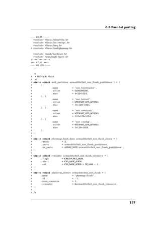 6.3 Fasi del porting


−−− 22,28 − −
           − −
  #include <linux/smsc911x . h>
  #include <linux/interrupt . h>
  #include <linux/ i r q . h>
+ #include <linux/mtd/physmap . h>

    #include <mach/hardware . h>
    #include <asm/mach−types . h>
 ***************
* * * 87,92 * * * *
−−− 88,135 − − − −
    };

    /*
+    * MTD NOR Flash
+    */
+   static struct mtd_partition armadillo5x0_nor_flash_partitions [ ] = {
+         {
+                 .name           = " nor . bootloader " ,
+                 . offset        = 0x00000000 ,
+                 . size          = 4 * 32 * 1024,
+         }, {
+                 .name           = " nor . kernel " ,
+                 . offset        = MTDPART_OFS_APPEND,
+                 . size          = 16 * 128* 1024,
+         }, {
+                 .name           = " nor . userland " ,
+                 . offset        = MTDPART_OFS_APPEND,
+                 . size          = 110*128*1024,
+         }, {
+                 .name           = " nor . c o n f i g " ,
+                 . offset        = MTDPART_OFS_APPEND,
+                 . size          = 1 * 128 * 1024,
+         },
+   };
+
+   static struct physmap_flash_data armadillo5x0_nor_flash_pdata = {
+         . width        = 2,
+         . parts        = armadillo5x0_nor_flash_partitions ,
+         . nr_parts     = ARRAY_SIZE ( armadillo5x0_nor_flash_partitions ) ,
+   };
+
+   static struct resource armadillo5x0_nor_flash_resource = {
+         . flags         = IORESOURCE_MEM,
+         . start         = CS0_BASE_ADDR,
+         . end           = CS0_BASE_ADDR + SZ_64M − 1 ,
+   };
+
+   static struct platform_device   armadillo5x0_nor_flash = {
+         .name                     = "physmap−f l a s h " ,
+         . id                      = −1,
+         . num_resources           = 1,
+         . resource                = &armadillo5x0_nor_flash_resource ,
+   };
+
+   /*



                                                                                137
 