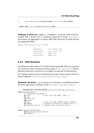 6.3 Fasi del porting


+          __raw_writel ( __raw_readl (MXC_CCM_RCSR) | (1 << 30) , MXC_CCM_RCSR) ;
    }

    static void _ _ i n i t armadillo5x0_timer_init ( void )




Utilizzare il driver mxc_nand.c. Compilato e scaricato nella board Ar-
madillo 500 il kernel con le modiﬁche apportate il driver mxc_nand.c
provvederà ad aggiungere un device MTD alla struttura di block devices
per dispositivi ﬂash:
Memory Technology Device (Flash)
                ...
                /dev/mtd3        nor.config (rw)
                /dev/mtd3ro      nor.config (ro)
                /dev/mtd4        NAND (rw)
                /dev/mtd4ro      NAND (ro)



6.3.8       GPIO Keyboard

In riferimento alla sezione 5.1.8 nella board Armadillo 500 sono presenti
due tasti low-active connessi ai due pin gpio GPIO3_3 e GPIO3_2 dell’Ap-
plication Processor attraverso un semplice circuito RC di debouncing.
Per collegare questi tasti al sottosistema di input Linux esiste il driver in
kernel apposito: /drivers/input/keyboard/gpio_keys.c.


Parametri del driver. La struttura che determina i possibili parametri
del driver gpio-keys è deﬁnita nel ﬁle include/linux/gpio_keys.h:

         Listing 6.23: Estratto del ﬁle include/linux/gpio_keys.h.
struct gpio_keys_button {
        / * Configuration parameters * /
        int code ;               / * input event code ( KEY_ * , SW_ * ) * /
        int gpio ;
        int active_low ;
        char * desc ;
        int type ;               / * input event type ( EV_KEY default , EV_SW) * /
        int wakeup ;             / * c o n f i g u r e the button as a wake−up source * /
        int debounce_interval ; / * debounce t i c k s i n t e r v a l i n msecs * /
};

struct gpio_keys_platform_data {
        struct gpio_keys_button * buttons ;
        int nbuttons ;


                                                                                       141
 
