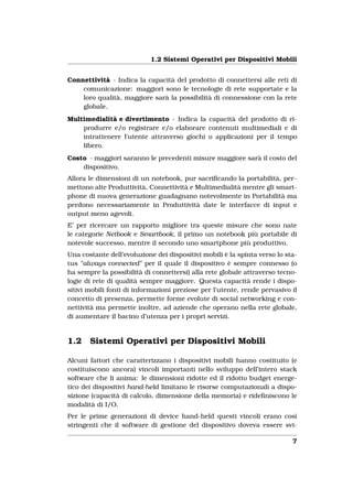 1.2 Sistemi Operativi per Dispositivi Mobili


Connettività - Indica la capacità del prodotto di connettersi alle reti di
    comunicazione: maggiori sono le tecnologie di rete supportate e la
    loro qualità, maggiore sarà la possibilità di connessione con la rete
    globale.
Multimedialità e divertimento - Indica la capacità del prodotto di ri-
    produrre e/o registrare e/o elaborare contenuti multimediali e di
    intrattenere l’utente attraverso giochi o applicazioni per il tempo
    libero.
Costo - maggiori saranno le precedenti misure maggiore sarà il costo del
    dispositivo.
Allora le dimensioni di un notebook, pur sacriﬁcando la portabilità, per-
mettono alte Produttività, Connettività e Multimedialità mentre gli smart-
phone di nuova generazione guadagnano notevolmente in Portabilità ma
perdono necessariamente in Produttività date le interfacce di input e
output meno agevoli.
E’ per ricercare un rapporto migliore tra queste misure che sono nate
le categorie Netbook e Smartbook, il primo un notebook più portabile di
notevole successo, mentre il secondo uno smartphone più produttivo.
Una costante dell’evoluzione dei dispositivi mobili è la spinta verso lo sta-
tus "always connected" per il quale il dispositivo è sempre connesso (o
ha sempre la possibilità di connettersi) alla rete globale attraverso tecno-
logie di rete di qualità sempre maggiore. Questa capacità rende i dispo-
sitivi mobili fonti di informazioni preziose per l’utente, rende pervasivo il
concetto di presenza, permette forme evolute di social networking e con-
nettività ma permette inoltre, ad aziende che operano nella rete globale,
di aumentare il bacino d’utenza per i propri servizi.


1.2    Sistemi Operativi per Dispositivi Mobili

Alcuni fattori che caratterizzano i dispositivi mobili hanno costituito (e
costituiscono ancora) vincoli importanti nello sviluppo dell’intero stack
software che li anima: le dimensioni ridotte ed il ridotto budget energe-
tico dei dispositivi hand-held limitano le risorse computazionali a dispo-
sizione (capacità di calcolo, dimensione della memoria) e rideﬁniscono le
modalità di I/O.
Per le prime generazioni di device hand-held questi vincoli erano così
stringenti che il software di gestione del dispositivo doveva essere svi-

                                                                           7
 
