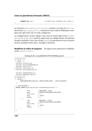 Linux su piattaforma Freescale i.MX31L


           unsigned int rep : 1 ;          / * enable input subsystem auto repeat * /
};



La struttura gpio_keys_platform_data contiene un array di nbuttons
descrittori gpio_keys_button, contenenti a loro volta la deﬁnizione com-
pleta per ogni tasto che si vuole conﬁgurare.
La conﬁgurazione scelta collega i due tasti on board agli eventi EV_KEY:
KEY_ENTER e KEY_BACK (utili in seguito per la conﬁgurazione del sistema
di input Android), tutti e due di tipo wakeup (La pressione di uno di questi
tasti in modalità Power Save, risveglia il sistema).


Modiﬁche al codice di supporto.            Di seguito sono riportate le modiﬁche
al ﬁle armadillo5x0.c.

                 Listing 6.24: armadillo5x0-07ToGPIOKey.patch
 ***************
* * * 24,29 * * * *
−−− 24,31 − −− −
    #include <linux/ i r q . h>
    #include <linux/mtd/physmap . h>
    #include <linux/ i o . h>
+ #include <linux/input . h>
+ #include <linux/gpio_keys . h>

     #include <mach/hardware . h>
     #include <asm/mach−types . h>
 ***************
* * * 90,95 * * * *
−−− 92,128 − − − −
          IOMUX_MODE( MX31_PIN_LCS1, IOMUX_CONFIG_GPIO) , / *ADV7125_PSAVE* /
    };

+ / * GPIO BUTTONS * /
+ static struct gpio_keys_button armadillo5x0_buttons [ ] = {
+        {
+                . code         = KEY_ENTER, / * 28 * /
+                . gpio         = IOMUX_TO_GPIO( MX31_PIN_SCLK0 ) ,
+                . active_low   = 1,
+                . desc         = "menu" ,
+                . wakeup       = 1,
+        }, {
+                . code         = KEY_BACK, / * 158 * /
+                . gpio         = IOMUX_TO_GPIO( MX31_PIN_SRST0 ) ,
+                . active_low   = 1,
+                . desc         = " back " ,
+                . wakeup       = 1,
+        }
+ };
+


142
 