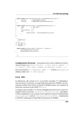 6.3 Fasi del porting


+   static struct gpio_keys_platform_data armadillo5x0_button_data = {
+         . buttons       = armadillo5x0_buttons ,
+         . nbuttons      = ARRAY_SIZE ( armadillo5x0_buttons ) ,
+   };
+
+   static struct platform_device armadillo5x0_button_device = {
+         .name             = " gpio−keys " ,
+         . id              = −1,
+         . num_resources = 0 ,
+         . dev             = {
+                  . platform_data = &armadillo5x0_button_data ,
+         }
+   };
+
    /*
     * NAND Flash
     */
 ***************
* * * 291,296 * * * *
−−− 324,330 − −− −

  static struct platform_device * devices [ ] _ _ i n i t d a t a = {
        &armadillo5x0_smc911x_device ,
+       &armadillo5x0_button_device ,
  };

    /*




Conﬁgurazione del kernel. Innanzitutto deve essere abilitato il sottosi-
stema di input con: Device Drivers --> Input device support -->
<*> Generic input layer (needed for keyboard, mouse, ...).
Poi nel sottomenu [*] Keyboards (NEW) --> il driver gpio_keys.c è
abilitato dalla voce <*> GPIO Buttons.


6.3.9       RTC

In riferimento alla sezione 5.1.7, al secondo controller I 2 C dell’Applica-
tion Processor è connesso un chip Seiko Instruments S-35390A con fun-
zionalità di Real Time Clock. Il chip SI S-35390A espone una sorgente di
interrupt connessa al pin GPIO GPIO1_20.
A supporto del controller I 2 C interno all’Application Processor è stato svi-
luppato il driver in kernel /drivers/i2c/busses/i2c-imx.c già abilita-
to alla compilazione e per il quale verrà registrato il device di piattaforma
mxc_i2c_device1; mentre /drivers/rtc/rtc-s35390a.c implementa
le API RTC utilizzando il chip Seiko Instruments S-35390A.

                                                                                        143
 
