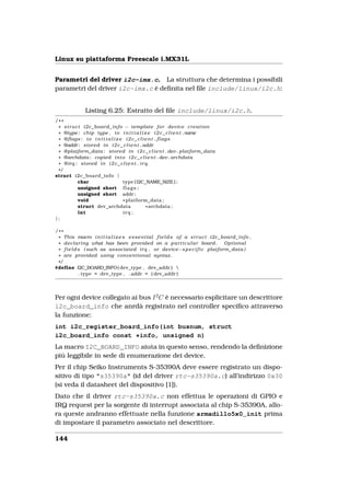 Linux su piattaforma Freescale i.MX31L


Parametri del driver i2c-imx.c. La struttura che determina i possibili
parametri del driver i2c-imx.c è deﬁnita nel ﬁle include/linux/i2c.h:


               Listing 6.25: Estratto del ﬁle include/linux/i2c.h.
/* *
 * s t r u c t i2c_board_info − template f o r device c r e a t i o n
 * @type : chip type , t o i n i t i a l i z e i 2 c _ c l i e n t .name
 * @flags : t o i n i t i a l i z e i 2 c _ c l i e n t . f l a g s
 * @addr : stored i n i 2 c _ c l i e n t . addr
 * @platform_data : stored i n i 2 c _ c l i e n t . dev . platform_data
 * @archdata : copied i n t o i 2 c _ c l i e n t . dev . archdata
 * @irq : stored i n i 2 c _ c l i e n t . i r q
 */
struct i2c_board_info {
            char                   type [ I2C_NAME_SIZE ] ;
            unsigned short f l a g s ;
            unsigned short addr ;
            void                   * platform_data ;
            struct dev_archdata                   * archdata ;
             int                   irq ;
};

/* *
 * This macro i n i t i a l i z e s e s s e n t i a l f i e l d s o f a s t r u c t i2c_board_info ,
 * declaring what has been provided on a p a r t i c u l a r board . Optional
 * f i e l d s ( such as associated i r q , or device−s p e c i f i c platform_data )
 * are provided using conventional syntax .
 */
#define I2C_BOARD_INFO ( dev_type , dev_addr ) 
             . type = dev_type , . addr = ( dev_addr )




Per ogni device collegato ai bus I 2 C è necessario esplicitare un descrittore
i2c_board_info che anrdà registrato nel controller speciﬁco attraverso
la funzione:
int i2c_register_board_info(int busnum, struct
i2c_board_info const *info, unsigned n)
La macro I2C_BOARD_INFO aiuta in questo senso, rendendo la deﬁnizione
più leggibile in sede di enumerazione dei device.
Per il chip Seiko Instruments S-35390A deve essere registrato un dispo-
sitivo di tipo "s35390a" (id del driver rtc-s35390a.c) all’indirizzo 0x30
(si veda il datasheet del dispositivo [1]).
Dato che il driver rtc-s35390a.c non effettua le operazioni di GPIO e
IRQ request per la sorgente di interrupt associata al chip S-35390A, allo-
ra queste andranno effettuate nella funzione armadillo5x0_init prima
di impostare il parametro associato nel descrittore.

144
 