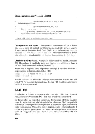 Linux su piattaforma Freescale i.MX31L


+                                          armadillo5x0_i2c_rtc . i r q = g p i o _ t o _ i r q (
        ARMADILLO5X0_RTC_GPIO) ;
+                          else
+                                          g p i o _ f r e e (ARMADILLO5X0_RTC_GPIO) ;
+           }
+           i f ( armadillo5x0_i2c_rtc . i r q == 0)
+                          pr_warning ( " armadillo5x0_init : f a i l e d to get RTC IRQn" ) ;
+          i 2 c _ r e g i s t e r _ b o a r d _ i n f o ( 1 , &armadillo5x0_i2c_rtc , 1) ;
    }

    static void _ _ i n i t armadillo5x0_timer_init ( void )




Conﬁgurazione del kernel. Il supporto al sottosistema I 2 C ed il driver
i2c-imx.c sono già abilitati per l’inserimento statico in kernel. Mentre
il supporto ai dispositivi Real Time Clock viene abilitato con: Device
Drivers --> <*> Real Time Clock --> ed successivamente il driver
rtc-s35390a.c selezionando: <*> Seiko Instruments S-35390A .


Utilizzare il modulo RTC. Compilato e scaricato nella board Armadillo
500 il kernel con le modiﬁche apportate il driver rtc-s35390a.c fornirà
un’interfaccia di controllo del dispositivo RTC.
Allora con le seguenti verrà impostato l’orologio di sistema e scritta l’
impostazione nella memoria del chip RTC:
target$ date -s ’YYYY-MM-DD hh:mm[:ss]’
target$ hwclock -w

Mentre hwclock -s imposterà l’orologio di sistema con la data letta dal
chip RTC. Per mostrare la data attuale del chip RTC è sufﬁciente invocare
hwclock senza parametri.


6.3.10          USB

Il software in kernel a supporto dei controller USB Host presenti
nell’Application Processor i.MX31 non è ad ora divenuto standard.
Se da un lato i tre controller supportano lo standard EHCI (la maggior
parte dei registri di controllo dei moduli Controller sono EHCI compatibili)
liberando il driver speciﬁco dalle questioni di protocollo e gestione dei dati
nella comunicazine USB, deve essere implementato e standardizzato il
codice di gestione speciﬁca dei Controller i.MX (compresa la funzionalità
OTG) ed il supporto all’interfaccia ULPI verso i transceiver OTG NXP ISP
1504.

146
 