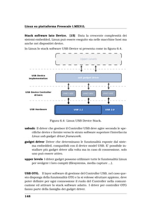 Linux su piattaforma Freescale i.MX31L


Stack software lato Device. [15] Data la crescente complessità dei
sistemi embedded, Linux può essere eseguito sia nelle macchine host ma
anche nei dispositivi device.
In Linux lo stack software USB Device si presenta come in ﬁgura 6.4.




                  Figura 6.4: Linux USB Device Stack.

usbudc Il driver che gestisce il Controller USB deve agire secondo le spe-
    ciﬁche device e fornire verso lo strato software superiore l’interfaccia
    Linux usb gadget driver framework.
gadget driver Driver che determinano le funzionalità esposte dal siste-
    ma embedded, compatibili con il device model USB. E’ possibile in-
    stallare più gadget driver alla volta ma in caso di connessione, solo
    uno può essere attivo.
upper levels I driver gadget possono utilizzare tutte le funzionalità Linux
    per svolgere i loro compiti (ﬁlesystems, media capture ...).


USB OTG. Il layer software di gestione del Controller USB, nel caso que-
sto disponga della funzionalità OTG e la si volesse sfruttare appieno, deve
poter deﬁnire per ogni connessione il ruolo del Controller nella comuni-
cazione ed attivare lo stack software adatto. I driver per controller OTG
fanno parte della famiglia dei gadget driver.

148
 