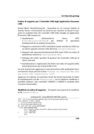 6.3 Fasi del porting


Codice di supporto per i Controller USB degli Application Processor
i.MX

Daniel Mack <daniel@caiaq.de> , basandosi su un concept iniziale di
Sascha Hauer, recentemente ha lavorato per ottenere in kernel il sup-
porto in modalità Host dei controller USB della famiglia di Application
Processor i.MX consiste in:
    • Ampliamento          dell’interfaccia        Linux                            OTG
      (/include/linux/usb/otg.h)       per   deﬁnire   le                      operazioni
      fondamentali di un modulo transceiver.
    • Supporto a transceiver OTG controllati tramite interfaccia ULPI con
      un driver apposito inserito nella directory /drivers/usb/otg/.
    • Supporto alle operazioni fondamentali delle porte ULPI con codice di
      piattaforma inserito in /arch/arm/plat-mxc/.
    • Sviluppo del codice speciﬁco di gestione dei Controller USB per il
      driver ehci-hcd.
    • Inizializzazione e registrazione dei driver nel codice di supporto della
      board (presentata per la board lilly1131).
La serie di patch più aggiornata è stata presentata nelle mailing list linux-
arm-kernel e linux-usb con il titolo “Patches for Freescale MXC SoCs
and direct ULPI communication [v3]”.
Applicata ed adattata al repository locale del kernel (portando il codice
di inizializzazione nel ﬁle armadillo5x0.c con le adeguate modiﬁche) è
possibile abilitare i due controller USBOTG e USBH2 in modalità Host
con piene funzionalità.


Modiﬁche al codice di supporto.               Di seguito sono riportate le modiﬁche
al ﬁle armadillo5x0.c.

                   Listing 6.27: armadillo5x0-08ToI2C.patch
 d i f f −−g i t a/arch/arm/mach    −mx3/Kconfig b/arch/arm/mach−mx3/Kconfig
index 851f245 . . 8 cf0e9c 100644
−−− a/arch/arm/mach           −mx3/Kconfig
+++ b/arch/arm/mach           −mx3/Kconfig
@@ −89,6 +89,7 @@ c o n f i g MACH_PCM043
  c o n f i g MACH_ARMADILLO5X0
              bool " Support Atmark Armadillo−500 Development Base Board "
              s e l e c t ARCH_MX31
+             s e l e c t MXC_ULPI
              help


                                                                                     149
 