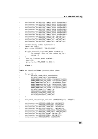 6.3 Fasi del porting


+         mxc_iomux_set_pad (MX31_PIN_USBOTG_DATA0, USB_PAD_CFG) ;
+         mxc_iomux_set_pad (MX31_PIN_USBOTG_DATA1, USB_PAD_CFG) ;
+         mxc_iomux_set_pad (MX31_PIN_USBOTG_DATA2, USB_PAD_CFG) ;
+         mxc_iomux_set_pad (MX31_PIN_USBOTG_DATA3, USB_PAD_CFG) ;
+         mxc_iomux_set_pad (MX31_PIN_USBOTG_DATA4, USB_PAD_CFG) ;
+         mxc_iomux_set_pad (MX31_PIN_USBOTG_DATA5, USB_PAD_CFG) ;
+         mxc_iomux_set_pad (MX31_PIN_USBOTG_DATA6, USB_PAD_CFG) ;
+         mxc_iomux_set_pad (MX31_PIN_USBOTG_DATA7, USB_PAD_CFG) ;
+         mxc_iomux_set_pad (MX31_PIN_USBOTG_CLK, USB_PAD_CFG) ;
+         mxc_iomux_set_pad ( MX31_PIN_USBOTG_DIR, USB_PAD_CFG) ;
+         mxc_iomux_set_pad (MX31_PIN_USBOTG_NXT, USB_PAD_CFG) ;
+         mxc_iomux_set_pad ( MX31_PIN_USBOTG_STP, USB_PAD_CFG) ;
+
+         / * Chip already enabled by hardware * /
+         / * OTG phy r e s e t * /
+         gpio_request (OTG_RESET, "USB−OTG−RESET" ) ;
+
+         i f ( gpio_direction_output (OTG_RESET, 1/ *HIGH* / ) ) {
+                    pr_warning ( " Failed to r e s e t usbotg phy n" ) ;
+                    return −1;
+         }
+           gpio_set_value (OTG_RESET, 0/ *LOW* / ) ;
+           msleep ( 5 ) ;
+           gpio_set_value (OTG_RESET, 1/ *HIGH* / ) ;
+
+         return 0;
+}
+
+static   int usbh2_init ( struct platform_device * pdev )
+{
+         int pins [ ] = {
+                 MX31_PIN_USBH2_DATA0__USBH2_DATA0,
+                 MX31_PIN_USBH2_DATA1__USBH2_DATA1,
+                 IOMUX_MODE( MX31_PIN_STXD3, IOMUX_CONFIG_FUNC) ,
+                 IOMUX_MODE( MX31_PIN_SRXD3, IOMUX_CONFIG_FUNC) ,
+                 IOMUX_MODE( MX31_PIN_SCK3, IOMUX_CONFIG_FUNC) ,
+                 IOMUX_MODE( MX31_PIN_SFS3, IOMUX_CONFIG_FUNC) ,
+                 IOMUX_MODE( MX31_PIN_STXD6, IOMUX_CONFIG_FUNC) ,
+                 IOMUX_MODE( MX31_PIN_SRXD6, IOMUX_CONFIG_FUNC) ,
+                 MX31_PIN_USBH2_CLK__USBH2_CLK,
+                 MX31_PIN_USBH2_DIR__USBH2_DIR,
+                 MX31_PIN_USBH2_NXT__USBH2_NXT,
+                 MX31_PIN_USBH2_STP__USBH2_STP,
+         };
+
+         mxc_iomux_setup_multiple_pins ( pins , ARRAY_SIZE ( pins ) , "USB H2" ) ;
+
+         mxc_iomux_set_pad ( MX31_PIN_USBH2_CLK, USB_PAD_CFG) ;
+         mxc_iomux_set_pad ( MX31_PIN_USBH2_DIR, USB_PAD_CFG) ;
+         mxc_iomux_set_pad ( MX31_PIN_USBH2_NXT, USB_PAD_CFG) ;
+         mxc_iomux_set_pad ( MX31_PIN_USBH2_STP, USB_PAD_CFG) ;
+         mxc_iomux_set_pad ( MX31_PIN_USBH2_DATA0, USB_PAD_CFG) ;
+         mxc_iomux_set_pad ( MX31_PIN_USBH2_DATA1, USB_PAD_CFG) ;
+         mxc_iomux_set_pad ( MX31_PIN_SRXD6, USB_PAD_CFG) ;
+         mxc_iomux_set_pad ( MX31_PIN_STXD6, USB_PAD_CFG) ;
+         mxc_iomux_set_pad ( MX31_PIN_SFS3, USB_PAD_CFG) ;



                                                                                       151
 