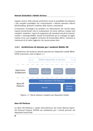 Sistemi Embedded e Mobile Devices


luppato ad-hoc dalle aziende produttrici senza la possibilità di realizzare
i più semplici paradigmi che caratterizzano i sistemi operativi odierni
(multitasking, gestione condivisa delle risorse, astrazione).
L’evoluzione tecnologica ha prodotto un rilassamento dei vincoli sopra
esposti permettendo così la realizzazione di stack software sempre più
completi: modulari, capaci di supportare gli standard attuali di comuni-
cazione e interoperabilità, forniti di framework per lo sviluppo di appli-
cazioni verso una maggiore ricchezza di funzionalità offerte, orientati ai
contenuti ed al valore aggiunto che questo possa dare.



1.2.1    Architettura di sistema per i moderni Mobile OS

L’architettura dei moderni sistemi operativi per dispositivi mobili (Mobi-
leOS) si presenta come in ﬁgura 1.1.




        Figura 1.1: Stack software completo per dispositivi mobili.



Base OS Platform

La Base OS Platform è simile all’architettura dei vicini Sistemi Opera-
tivi General Purpose (GPOS) ma ottimizzata per i vincoli presenti nei
dispositivi hand-held:
8
 