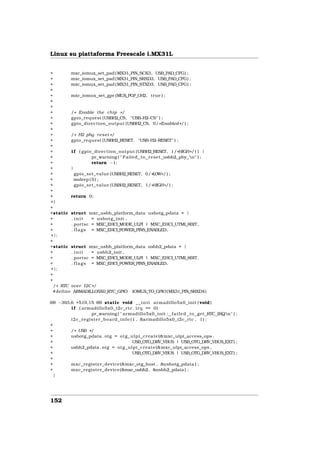 Linux su piattaforma Freescale i.MX31L


+         mxc_iomux_set_pad ( MX31_PIN_SCK3, USB_PAD_CFG) ;
+         mxc_iomux_set_pad ( MX31_PIN_SRXD3, USB_PAD_CFG) ;
+         mxc_iomux_set_pad ( MX31_PIN_STXD3, USB_PAD_CFG) ;
+
+         mxc_iomux_set_gpr (MUX_PGP_UH2, true ) ;
+
+
+         / * Enable the chip * /
+         gpio_request (USBH2_CS, "USB      −H2−CS" ) ;
+         gpio_direction_output (USBH2_CS, 0/ * Enabled * / ) ;
+
+         / * H2 phy r e s e t * /
+         gpio_request (USBH2_RESET, "USB      −H2  −RESET" ) ;
+
+         i f ( gpio_direction_output (USBH2_RESET, 1/ *HIGH* / ) ) {
+                     pr_warning ( " Failed to r e s e t usbh2 phy n" ) ;
+                     return −1;
+         }
+           gpio_set_value (USBH2_RESET, 0/ *LOW* / ) ;
+           msleep ( 5 ) ;
+           gpio_set_value (USBH2_RESET, 1/ *HIGH* / ) ;
+
+         return 0;
+}
+
+static struct mxc_usbh_platform_data usbotg_pdata = {
+         . init      = usbotg_init ,
+         . portsc = MXC_EHCI_MODE_ULPI | MXC_EHCI_UTMI_8BIT,
+         . f l a g s = MXC_EHCI_POWER_PINS_ENABLED,
+};
+
+static struct mxc_usbh_platform_data usbh2_pdata = {
+         . init      = usbh2_init ,
+         . portsc = MXC_EHCI_MODE_ULPI | MXC_EHCI_UTMI_8BIT,
+         . f l a g s = MXC_EHCI_POWER_PINS_ENABLED,
+};
+
+
  / * RTC over I2C * /
 #define ARMADILLO5X0_RTC_GPIO IOMUX_TO_GPIO( MX31_PIN_SRXD4 )

@@ −393,6 +519,15 @@ static void _ _ i n i t armadillo5x0_init ( void )
        i f ( armadillo5x0_i2c_rtc . i r q == 0)
                        pr_warning ( " armadillo5x0_init : f a i l e d to get RTC IRQn" ) ;
        i 2 c _ r e g i s t e r _ b o a r d _ i n f o ( 1 , &armadillo5x0_i2c_rtc , 1) ;
+
+       / * USB * /
+       usbotg_pdata . otg = o t g _ u l p i _ c r e a t e (&mxc_ulpi_access_ops ,
+                                                       USB_OTG_DRV_VBUS | USB_OTG_DRV_VBUS_EXT) ;
+       usbh2_pdata . otg = o t g _ u l p i _ c r e a t e (&mxc_ulpi_access_ops ,
+                                                       USB_OTG_DRV_VBUS | USB_OTG_DRV_VBUS_EXT) ;
+
+       mxc_register_device (&mxc_otg_host , &usbotg_pdata ) ;
+       mxc_register_device (&mxc_usbh2 , &usbh2_pdata ) ;
  }




152
 