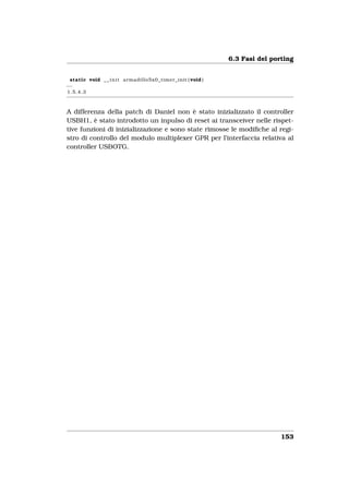 6.3 Fasi del porting


 static void _ _ i n i t armadillo5x0_timer_init ( void )
−−
1.5.4.3



A differenza della patch di Daniel non è stato inizializzato il controller
USBH1, è stato introdotto un inpulso di reset ai transceiver nelle rispet-
tive funzioni di inizializzazione e sono state rimosse le modiﬁche al regi-
stro di controllo del modulo multiplexer GPR per l’interfaccia relativa al
controller USBOTG.




                                                                            153
 
