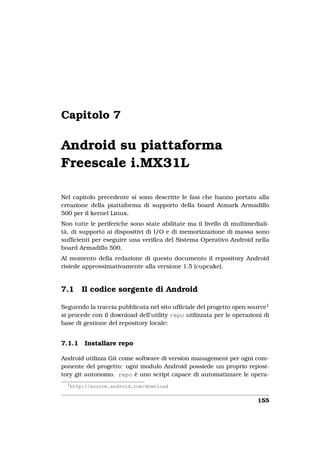 Capitolo 7

Android su piattaforma
Freescale i.MX31L

Nel capitolo precedente si sono descritte le fasi che hanno portato alla
creazione della piattaforma di supporto della board Atmark Armadillo
500 per il kernel Linux.
Non tutte le periferiche sono state abilitate ma il livello di multimediali-
tà, di supporto ai dispositivi di I/O e di memorizzazione di massa sono
sufﬁcienti per eseguire una veriﬁca del Sistema Operativo Android nella
board Armadillo 500.
Al momento della redazione di questo documento il repository Android
risiede approssimativamente alla versione 1.5 (cupcake).



7.1       Il codice sorgente di Android

Seguendo la traccia pubblicata nel sito ufﬁciale del progetto open source1
si procede con il download dell’utility repo utilizzata per le operazioni di
base di gestione del repository locale:


7.1.1      Installare repo

Android utilizza Git come software di version management per ogni com-
ponente del progetto: ogni modulo Android possiede un proprio reposi-
tory git autonomo. repo è uno script capace di automatizzare le opera-
  1
      http://source.android.com/download


                                                                       155
 