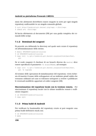 Android su piattaforma Freescale i.MX31L


zioni che altrimenti dovrebbero essere eseguite in serie per ogni singolo
repository uniﬁcandole in un singolo comando globale.
$ curl http://android.git.kernel.org/repo >~/bin/repo
$ chmod a+x ~/bin/repo

Si faccia riferimento al documento [39] per una guida completa dei co-
mandi dello script.


7.1.2   Download dei sorgenti

Si procede ora deﬁnendo la directory nel quale sarà creato il repository
ed all’inizializzazione dello stesso:
$ mkdir $PRJROOT/android-sources
$ cd $PRJROOT/android-sources
$ repo init -u git://android.git.kernel.org/platform/manifest.
   git

Se si vuole eseguire il checkout di un branch diverso da master deve
essere speciﬁcato il parametro -b branchName, ad esempio:
$ repo init -u git://android.git.kernel.org/platform/manifest.
   git -b cupcake

Al termine delle operazioni di inizializzazione del repository, verrà richie-
sto di inserire il nome dello sviluppatore ed un indirizzo gmail valido che
verranno utilizzati nel caso si volessero sottoporre a review e pubblicare
le eventuali modiﬁche apportate al codice sorgente [38].


Sincronizzazione del repository locale con la versione remota. Per
sincronizzare il repository locale con le ultime modiﬁche remote è sufﬁ-
ciente eseguire:
$ cd $PRJROOT/android-sources
$ repo sync



7.1.3   Prima build di Android

Per veriﬁcare la funzionalità del repository creato si può eseguire una
prima build dell’intero stack con:
$ cd $PRJROOT/android-sources
$ make

156
 