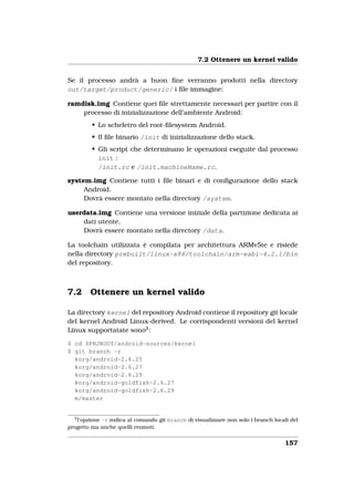 7.2 Ottenere un kernel valido


Se il processo andrà a buon ﬁne verranno prodotti nella directory
out/target/product/generic/ i ﬁle immagine:

ramdisk.img Contiene quei ﬁle strettamente necessari per partire con il
    processo di inizializzazione dell’ambiente Android:
         • Lo scheletro del root-ﬁlesystem Android.
         • Il ﬁle binario /init di inizializzazione dello stack.
         • Gli script che determinano le operazioni eseguite dal processo
           init :
           /init.rc e /init.machineName.rc.

system.img Contiene tutti i ﬁle binari e di conﬁgurazione dello stack
     Android.
     Dovrà essere montato nella directory /system.

userdata.img Contiene una versione iniziale della partizione dedicata ai
    dati utente.
    Dovrà essere montato nella directory /data.

La toolchain utilizzata è compilata per architettura ARMv5te e risiede
nella directory prebuilt/linux-x86/toolchain/arm-eabi-4.2.1/bin
del repository.



7.2     Ottenere un kernel valido

La directory kernel del repository Android contiene il repository git locale
del kernel Android Linux-derived. Le corrispondenti versioni del kernel
Linux supportatate sono2 :

$ cd $PRJROOT/android-sources/kernel
$ git branch -r
  korg/android-2.6.25
  korg/android-2.6.27
  korg/android-2.6.29
  korg/android-goldfish-2.6.27
  korg/android-goldfish-2.6.29
  m/master


  2
   l’opzione -r indica al comando git branch di visualizzare non solo i branch locali del
progetto ma anche quelli reomoti.


                                                                                    157
 