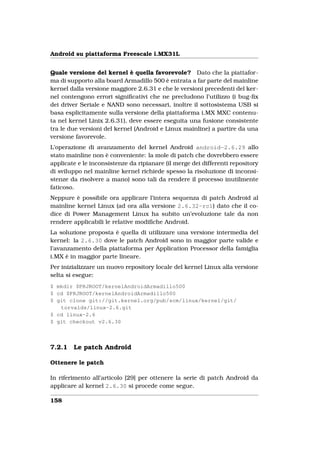 Android su piattaforma Freescale i.MX31L


Quale versione del kernel è quella favorevole? Dato che la piattafor-
ma di supporto alla board Armadillo 500 è entrata a far parte del mainline
kernel dalla versione maggiore 2.6.31 e che le versioni precedenti del ker-
nel contengono errori signiﬁcativi che ne precludono l’utilizzo (i bug-ﬁx
dei driver Seriale e NAND sono necessari, inoltre il sottosistema USB si
basa esplicitamente sulla versione della piattaforma i.MX MXC contenu-
ta nel kernel Linix 2.6.31), deve essere eseguita una fusione consistente
tra le due versioni del kernel (Android e Linux mainline) a partire da una
versione favorevole.
L’operazione di avanzamento del kernel Android android-2.6.29 allo
stato mainline non è conveniente: la mole di patch che dovrebbero essere
applicate e le inconsistenze da ripianare (il merge dei differenti repository
di sviluppo nel mainline kernel richiede spesso la risoluzione di inconsi-
stenze da risolvere a mano) sono tali da rendere il processo inutilmente
faticoso.
Neppure è possibile ora applicare l’intera sequenza di patch Android al
mainline kernel Linux (ad ora alla versione 2.6.32-rc1) dato che il co-
dice di Power Management Linux ha subito un’evoluzione tale da non
rendere applicabili le relative modiﬁche Android.
La soluzione proposta è quella di utilizzare una versione intermedia del
kernel: la 2.6.30 dove le patch Android sono in maggior parte valide e
l’avanzamento della piattaforma per Application Processor della famiglia
i.MX è in maggior parte lineare.
Per inizializzare un nuovo repository locale del kernel Linux alla versione
selta si esegue:
$ mkdir $PRJROOT/kernelAndroidArmadillo500
$ cd $PRJROOT/kernelAndroidArmadillo500
$ git clone git://git.kernel.org/pub/scm/linux/kernel/git/
   torvalds/linux-2.6.git
$ cd linux-2.6
$ git checkout v2.6.30



7.2.1   Le patch Android

Ottenere le patch

In riferimento all’articolo [29] per ottenere la serie di patch Android da
applicare al kernel 2.6.30 si procede come segue.

158
 
