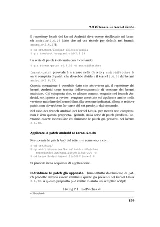 7.2 Ottenere un kernel valido


Il repository locale del kernel Android deve essere ricollocato nel bran-
ch android-2.6.29 (dato che ad ora risiede per default nel branch
android-2.6.27):
$ cd $PRJROOT/android-sources/kernel
$ git checkout korg/android-2.6.29

La serie di patch è ottenuta con il comando:
$ git format-patch v2.6.30 -o androidPatches

format-patch provvederà a creare nella directory androidPatches la
serie completa di patch che dovrebbe dividere il kernel 2.6.30 dal kernel
android-2.6.29.
Questa operazione è possibile dato che attraverso git, il repository del
kernel Android tiene traccia dell’avanzamento di versione del kernel
mainline. Ciò comporta che, se alcune commit eseguite nel branch An-
droid, sottoposte a review, vengono accettate ed applicate anche nella
versione mainline del kernel (ﬁno alla versione indicata), allora le relative
patch non dovrebbero far parte del set prodotto dal comando.
Nel caso del branch Android del kernel Linux, per motivi non compresi,
non è vera questa proprietà. Quindi, dalla serie di patch prodotta, do-
vranno essere individuate ed eliminate le patch già presenti nel kernel
2.6.30.


Applicare le patch Android al kernel 2.6.30

Recuperate le patch Android ottenute come sopra con:
$ cd $PRJROOT/
$ cp android-sources/kernel/androidPatches
   kernelAndroidArmadillo500/linux-2.6 -r
$ cd kernelAndroidArmadillo500/linux-2.6

Si procede nella sequenza di applicazione.


Individuare le patch già applicate. Innanzitutto dall’insieme di pat-
ch prodotte devono essere eliminate quelle già presenti nel kernel Linux
2.6.30. A questo proposito può venire in aiuto un semplice script:

                        Listing 7.1: testPatches.sh
#! / bin/bash


                                                                        159
 