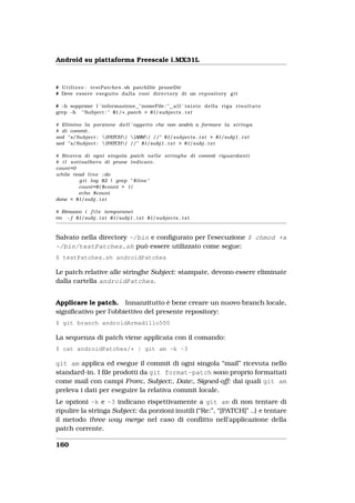 Android su piattaforma Freescale i.MX31L



# U t i l i z z o : testPatches . sh patchDir pruneDir
# Deve essere eseguito d a l l a root d i r e c t o r y di un r e p o s i t o r y g i t

# −h sopprime l ’ informazione " nomeFile : " a l l ’ i n i z i o d e l l a r i g a r i s u l t a t o
grep −h " Subject : " $1/ * . patch > $1/subjects . t x t

# Elimino l a porzione d e l l ’ oggetto che non andrà a formare l a s t r i n g a
# di commit .
sed " s/Subject :  [PATCH ]  [ARM ] //" $1/subjects . t x t > $1/subj1 . t x t
sed " s/Subject :  [PATCH ] //" $1/subj1 . t x t > $1/subj . t x t

# Ricerca di ogni singola patch n e l l e s t r i n g h e di commit r i g u a r d a n t i
# i l s o t t o a l b e r o di prune i n d i c a t o .
count=0
while read l i n e ; do
            g i t l o g $2 | grep " $ l i n e "
            count=$ [ $count + 1 ]
            echo $count
done < $1/subj . t x t

# Rimuovo i f i l e temporanei
rm −f $1/subj . t x t $1/subj1 . t x t $1/subjects . t x t



Salvato nella directory ~/bin e conﬁgurato per l’esecuzione $ chmod +x
~/bin/testPatches.sh può essere utilizzato come segue:
$ testPatches.sh androidPatches

Le patch relative alle stringhe Subject: stampate, devono essere eliminate
dalla cartella androidPatches.


Applicare le patch. Innanzitutto è bene creare un nuovo branch locale,
signiﬁcativo per l’obbiettivo del presente repository:
$ git branch androidArmadillo500

La sequenza di patch viene applicata con il comando:
$ cat androidPatches/* | git am -k -3

git am applica ed esegue il commit di ogni singola “mail” ricevuta nello
standard-in. I ﬁle prodotti da git format-patch sono proprio formattati
come mail con campi From:, Subject:, Date:, Signed-off: dai quali git am
preleva i dati per eseguire la relativa commit locale.
Le opzioni -k e -3 indicano rispettivamente a git am di non tentare di
ripulire la stringa Subject: da porzioni inutili (“Re:”, “[PATCH]” ..) e tentare
il metodo three way merge nel caso di conﬂitto nell’applicazione della
patch corrente.

160
 