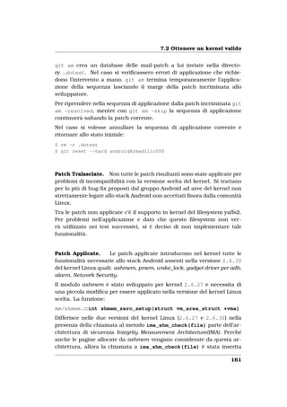 7.2 Ottenere un kernel valido


git am crea un database delle mail-patch a lui inviate nella directo-
ry .dotest. Nel caso si veriﬁcassero errori di applicazione che richie-
dono l’intervento a mano, git am termina temporaneamente l’applica-
zione della sequenza lasciando il marge della patch incriminata allo
sviluppatore.
Per riprendere nella sequenza di applicazione dalla patch incriminata git
am -resolved, mentre con git am -skip la sequenza di applicazione
continuerà saltando la patch corrente.
Nel caso si volesse annullare la sequenza di applicazione corrente e
ritornare allo stato iniziale:
$ rm -r .dotest
$ git reset --hard androidArmadillo500



Patch Tralasciate. Non tutte le patch risultanti sono state applicate per
problemi di incompatibilità con la versione scelta del kernel. Si trattano
per lo più di bug-ﬁx proposti dal gruppo Android ad aree del kernel non
strettamente legate allo stack Android non accettati ﬁnora dalla comunità
Linux.
Tra le patch non applicate c’è il supporto in kernel del ﬁlesystem yaffs2.
Per problemi nell’applicazione e dato che questo ﬁlesystem non ver-
rà utilizzato nei test successivi, si è deciso di non implementare tale
funzionalità.


Patch Applicate.      Le patch applicate introducono nel kernel tutte le
funzionalità necessarie allo stack Android assenti nella versione 2.6.30
del kernel Linux quali: ashmem, pmem, wake_lock, gadget driver per adb,
alarm, Network Security.
Il modulo ashmem è stato sviluppato per kernel 2.6.27 e necessita di
una piccola modiﬁca per essere applicato nella versione del kernel Linux
scelta. La funzione:
mm/shmem.c:int shmem_zero_setup(struct vm_area_struct *vma)
Differisce nelle due versioni del kernel Linux (2.6.27 e 2.6.30) nella
presenza della chiamata al metodo ima_shm_check(file) parte dell’ar-
chitettura di sicurezza Integrity Measurement Architecture(IMA). Perché
anche le pagine allocate da ashmem vengano considerate da questa ar-
chitettura, allora la chiamata a ima_shm_check(file) è stata inserita

                                                                     161
 