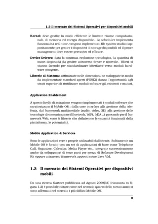 1.3 Il mercato dei Sistemi Operativi per dispositivi mobili


Kernel: deve gestire in modo efﬁciente le limitate risorse computazio-
    nali, di memoria ed energia disponibile. Lo scheduler implementa
    funzionalità real-time, vengono implementati ﬁle system studiati ap-
    positamente per gestire i dispositivi di storage disponibili ed il power
    management deve essere pervasivo ed efﬁcace.

Device Drivers: data la continua evoluzione tecnologica, la quantità di
    nuovi dispositivi da gestire attraverso driver è notevole. Sforzi si
    stanno facendo per standardizzare interfacce verso moduli hard-
    ware omogenei.

Librerie di Sistema: ottimizzate nelle dimensioni, se sviluppate in modo
     da implementare standard aperti (POSIX) danno l’opportunità agli
     strati superiori di riutilizzare moduli software già esistenti e maturi.


Application Enablement

A questo livello di astrazione vengono implementati i moduli software che
caratterizzano il Mobile OS : dalla user interface alla gestione della tele-
fonia, dal framework multimediale (audio, video, 3D) alla gestione delle
tecnologie di comunicazione (Bluetooth, WiFi, IrDA ..) passando per il fra-
mework Web, sono le librerie che deﬁniscono le capacità funzionali della
piattaforma, le potenzialità.


Mobile Application & Services

Sono le applicazioni vere e proprie utilizzabili dall’utente. Solitamente un
Mobile OS è fornito con un set di applicazioni di base come Telephone
Call, Organizer, Calendar, Media Player etc.. integrate successivamente
anche da sviluppatori di terze parti per mezzo di Software Development
Kit oppure attraverso framework appositi come Java VM.



1.3    Il mercato dei Sistemi Operativi per dispositivi
       mobili

Da una ricerca Gartner pubblicata ad Agosto 2009[34] (riassunta in ﬁ-
gura 1.2) è possibile notare come nel secondo quarto dello stesso anno si
sono affermati nel mercato i più diffusi Mobile OS.

                                                                           9
 